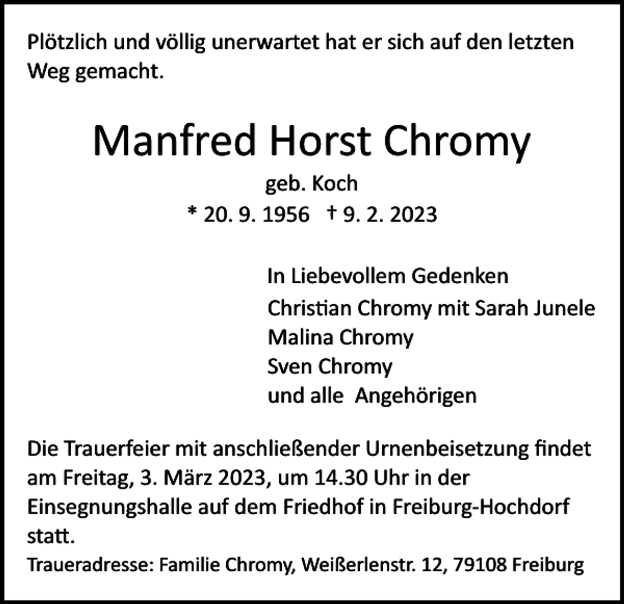 <p>Plötzlich und völlig unerwartet hat er sich auf den letzten<br />Weg gemacht.</p><p>Manfred Horst Chromy<br />geb. Koch<br />* 20. 9. 1956 † 9. 2. 2023<br />In Liebevollem Gedenken<br />Christian Chromy mit Sarah Junele<br />Malina Chromy<br />Sven Chromy<br />und alle Angehörigen<br />Die Trauerfeier mit anschließender Urnenbeisetzung ﬁndet<br />am Freitag, 3. März 2023, um 14.30 Uhr in der<br />Einsegnungshalle auf dem Friedhof in Freiburg­Hochdorf<br />statt.<br />Traueradresse: Familie Chromy, Weißerlenstr. 12, 79108 Freiburg</p>