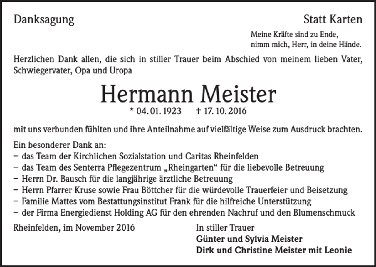 <p>Danksagung</p><p>Statt Karten<br />Meine Kräfte sind zu Ende,<br />nimm mich, Herr, in deine Hände.</p><p>Herzlichen Dank allen, die sich in stiller Trauer beim Abschied von meinem lieben Vater,<br />Schwiegervater, Opa und Uropa</p><p>Hermann Meister<br />* 04. 01. 1923 † 17. 10. 2016</p><p>mit uns verbunden fühlten und ihre Anteilnahme auf vielfältige Weise zum Ausdruck brachten.<br />Ein besonderer Dank an:<br />– das Team der Kirchlichen Sozialstation und Caritas Rheinfelden<br />– das Team des Senterra Pflegezentrum „Rheingarten“ für die liebevolle Betreuung<br />– Herrn Dr. Bausch für die langjährige ärztliche Betreuung<br />– Herrn Pfarrer Kruse sowie Frau Böttcher für die würdevolle Trauerfeier und Beisetzung<br />– Familie Mattes vom Bestattungsinstitut Frank für die hilfreiche Unterstützung<br />– der Firma Energiedienst Holding AG für den ehrenden Nachruf und den Blumenschmuck<br />Rheinfelden, im November 2016</p><p>In stiller Trauer<br />Günter und Sylvia Meister<br />Dirk und Christine Meister mit Leonie</p>