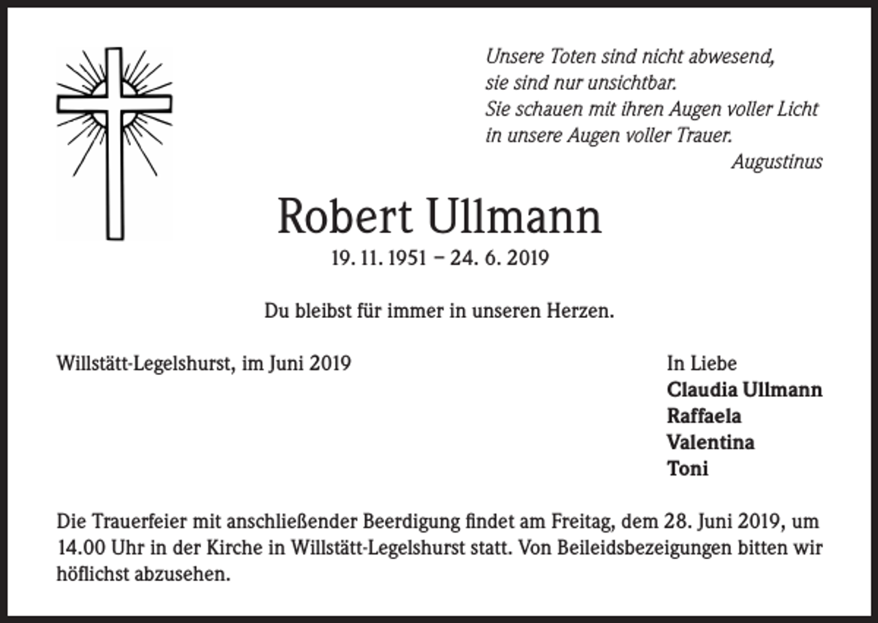 <p>Unsere Toten sind nicht abwesend,<br />sie sind nur unsichtbar.<br />Sie schauen mit ihren Augen voller Licht<br />in unsere Augen voller Trauer.</p><p>Augustinus</p><p>Robert Ullmann<br />19. 11. 1951 – 24. 6. 2019</p><p>Du bleibst für immer in unseren Herzen.<br />Willstätt-Legelshurst, im Juni 2019</p><p>In Liebe<br />Claudia Ullmann<br />Raffaela<br />Valentina<br />Toni</p><p>Die Trauerfeier mit anschließender Beerdigung findet am Freitag, dem 28. Juni 2019, um<br />14.00 Uhr in der Kirche in Willstätt-Legelshurst statt. Von Beileidsbezeigungen bitten wir<br />höflichst abzusehen.</p>