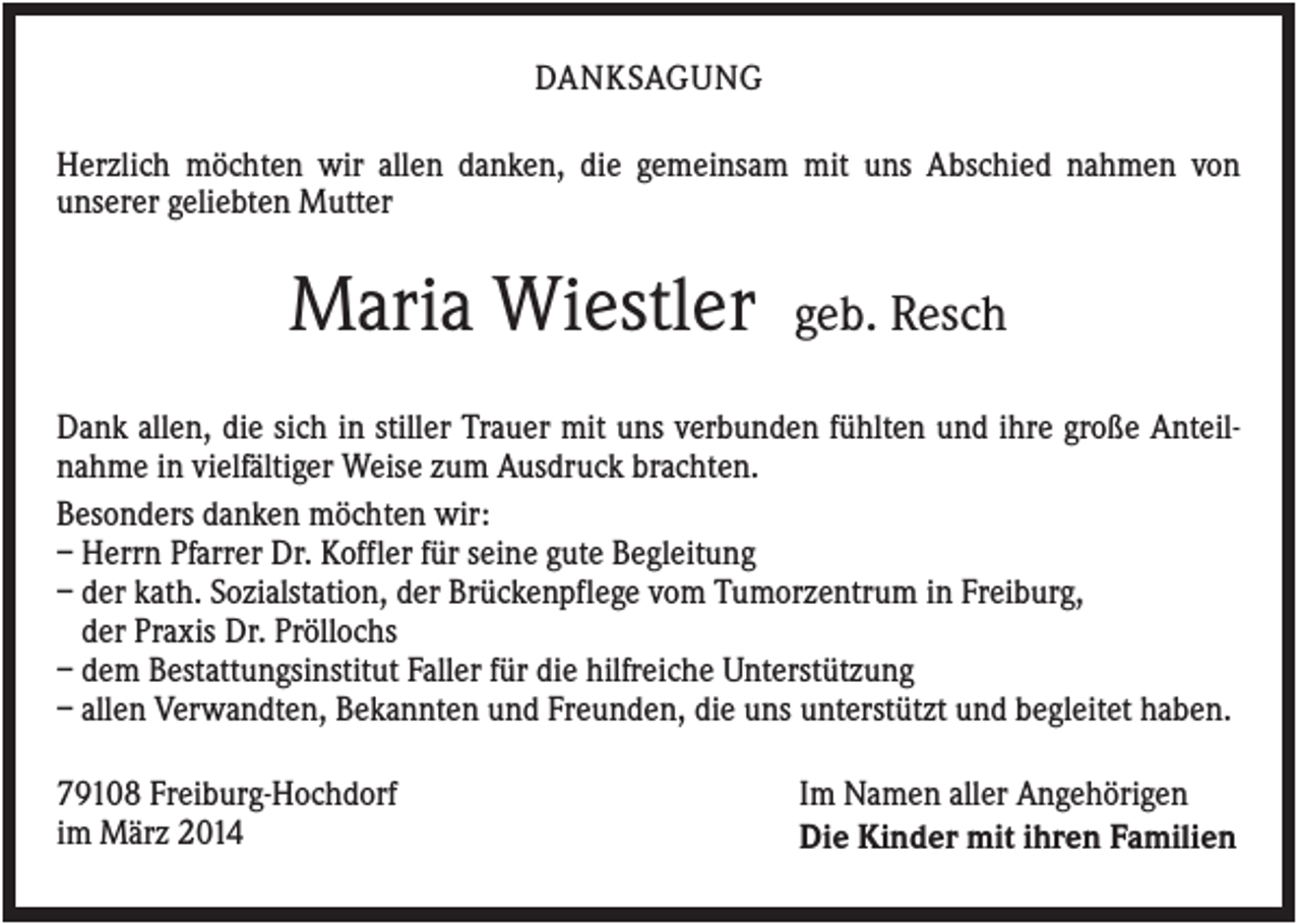 <p>DANKSAGUNG<br />Herzlich möchten wir allen danken, die gemeinsam mit uns Abschied nahmen von<br />unserer geliebten Mutter</p><p>Maria Wiestler</p><p>geb. Resch</p><p>Dank allen, die sich in stiller Trauer mit uns verbunden fühlten und ihre große Anteilnahme in vielfältiger Weise zum Ausdruck brachten.<br />Besonders danken möchten wir:<br />– Herrn Pfarrer Dr. Koffler für seine gute Begleitung<br />– der kath. Sozialstation, der Brückenpflege vom Tumorzentrum in Freiburg,<br />der Praxis Dr. Pröllochs<br />– dem Bestattungsinstitut Faller für die hilfreiche Unterstützung<br />– allen Verwandten, Bekannten und Freunden, die uns unterstützt und begleitet haben.<br />79108 Freiburg-Hochdorf<br />im März 2014</p><p>Im Namen aller Angehörigen<br />Die Kinder mit ihren Familien</p>
