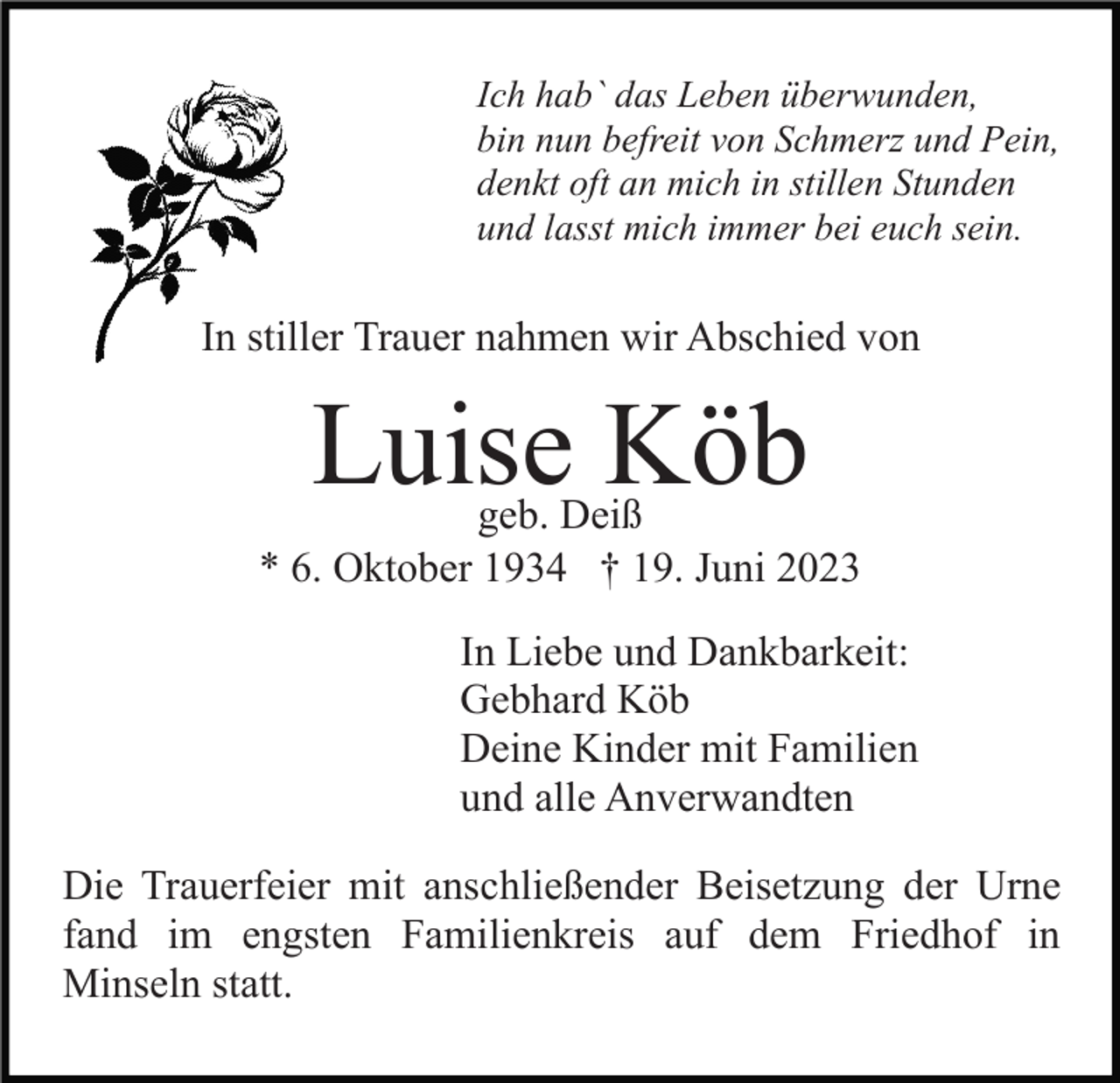 <p>Ich hab` das Leben überwunden,<br />bin nun befreit von Schmerz und Pein,<br />denkt oft an mich in stillen Stunden<br />und lasst mich immer bei euch sein.</p><p>In stiller Trauer nahmen wir Abschied von</p><p>Luise Köb</p><p>geb. Deiß<br />* 6. Oktober 1934 † 19. Juni 2023<br />In Liebe und Dankbarkeit:<br />Gebhard Köb<br />Deine Kinder mit Familien<br />und alle Anverwandten<br />Die Trauerfeier mit anschließender Beisetzung der Urne<br />fand im engsten Familienkreis auf dem Friedhof in<br />Minseln statt.</p>