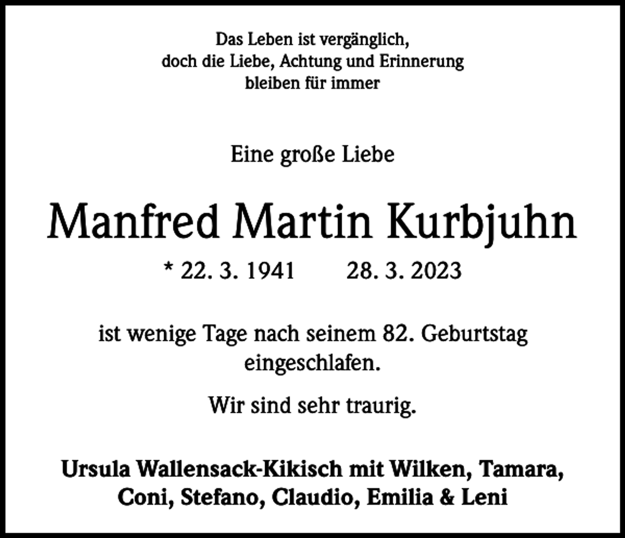 <p>Das Leben ist vergänglich,<br />doch die Liebe, Achtung und Erinnerung<br />bleiben für immer</p><p>Eine große Liebe</p><p>Manfred Martin Kurbjuhn<br />* 22. 3. 1941 28. 3. 2023<br />ist wenige Tage nach seinem 82. Geburtstag<br />­eingeschlafen.<br />Wir sind sehr traurig.<br />Ursula Wallensack-Kikisch mit Wilken, Tamara,<br />Coni, Stefano, Claudio, Emilia &amp; Leni</p>