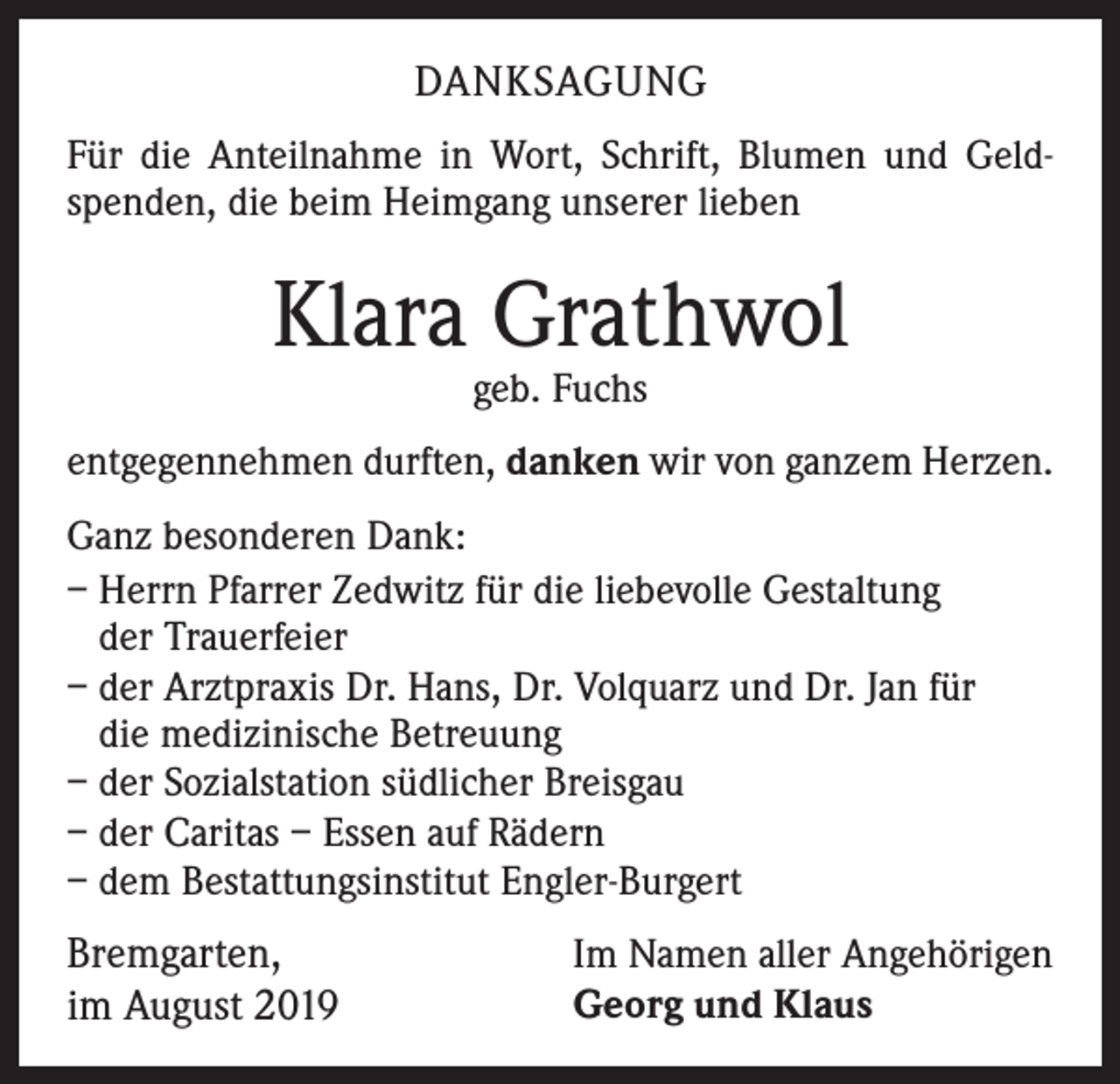 <p>DANKSAGUNG<br />Für die Anteilnahme in Wort, Schrift, Blumen und Geldspenden, die beim Heimgang unserer lieben</p><p>Klara Grathwol<br />geb. Fuchs</p><p>entgegennehmen durften, danken wir von ganzem Herzen.<br />Ganz besonderen Dank:<br />– Herrn Pfarrer Zedwitz für die liebevolle Gestaltung<br />der Trauerfeier<br />– der Arztpraxis Dr. Hans, Dr. Volquarz und Dr. Jan für<br />die medizinische Betreuung<br />– der Sozialstation südlicher Breisgau<br />– der Caritas – Essen auf Rädern<br />– dem Bestattungsinstitut Engler-Burgert</p><p>Bremgarten,<br />im August 2019</p><p>Im Namen aller Angehörigen<br />Georg und Klaus</p>
