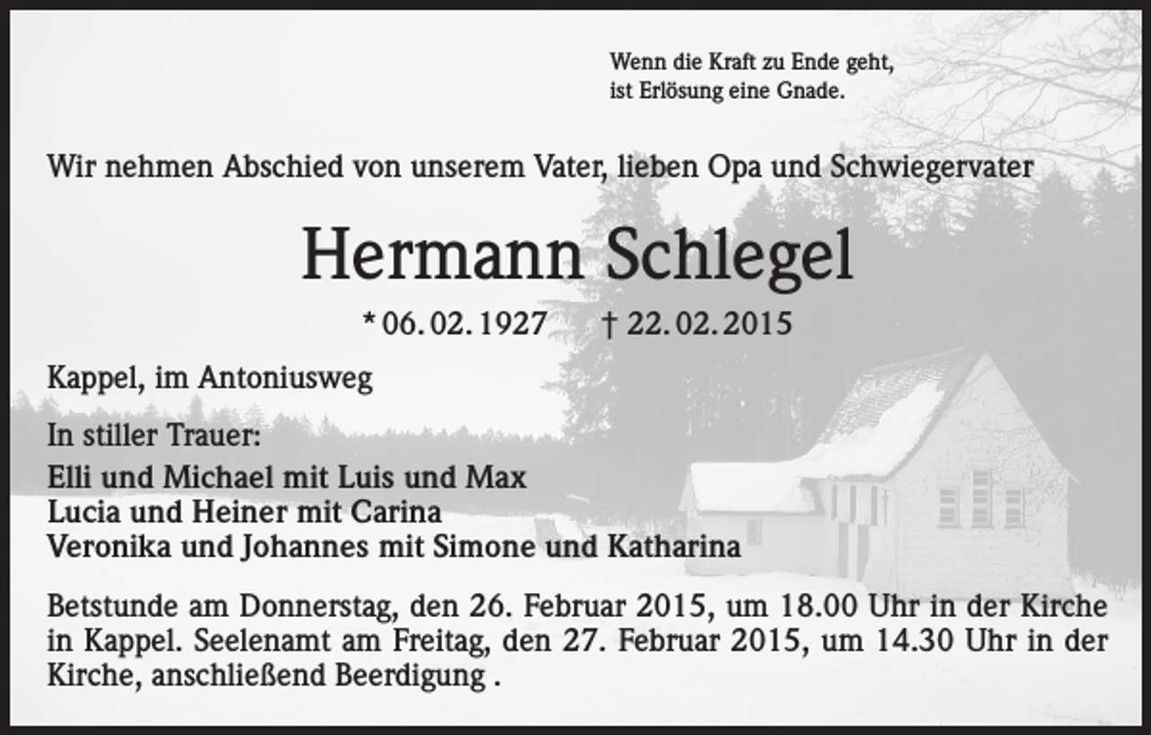 <p>Wenn die Kraft zu Ende geht,<br />ist Erlösung eine Gnade.</p><p>Wir nehmen Abschied von unserem Vater, lieben Opa und Schwiegervater</p><p>Hermann Schlegel<br />* 06. 02. 1927</p><p>† 22. 02. 2015</p><p>Kappel, im Antoniusweg<br />In stiller Trauer:<br />Elli und Michael mit Luis und Max<br />Lucia und Heiner mit Carina<br />Veronika und Johannes mit Simone und Katharina<br />Betstunde am Donnerstag, den 26. Februar 2015, um 18.00 Uhr in der Kirche<br />in Kappel. Seelenamt am Freitag, den 27. Februar 2015, um 14.30 Uhr in der<br />Kirche, anschließend Beerdigung .</p>
