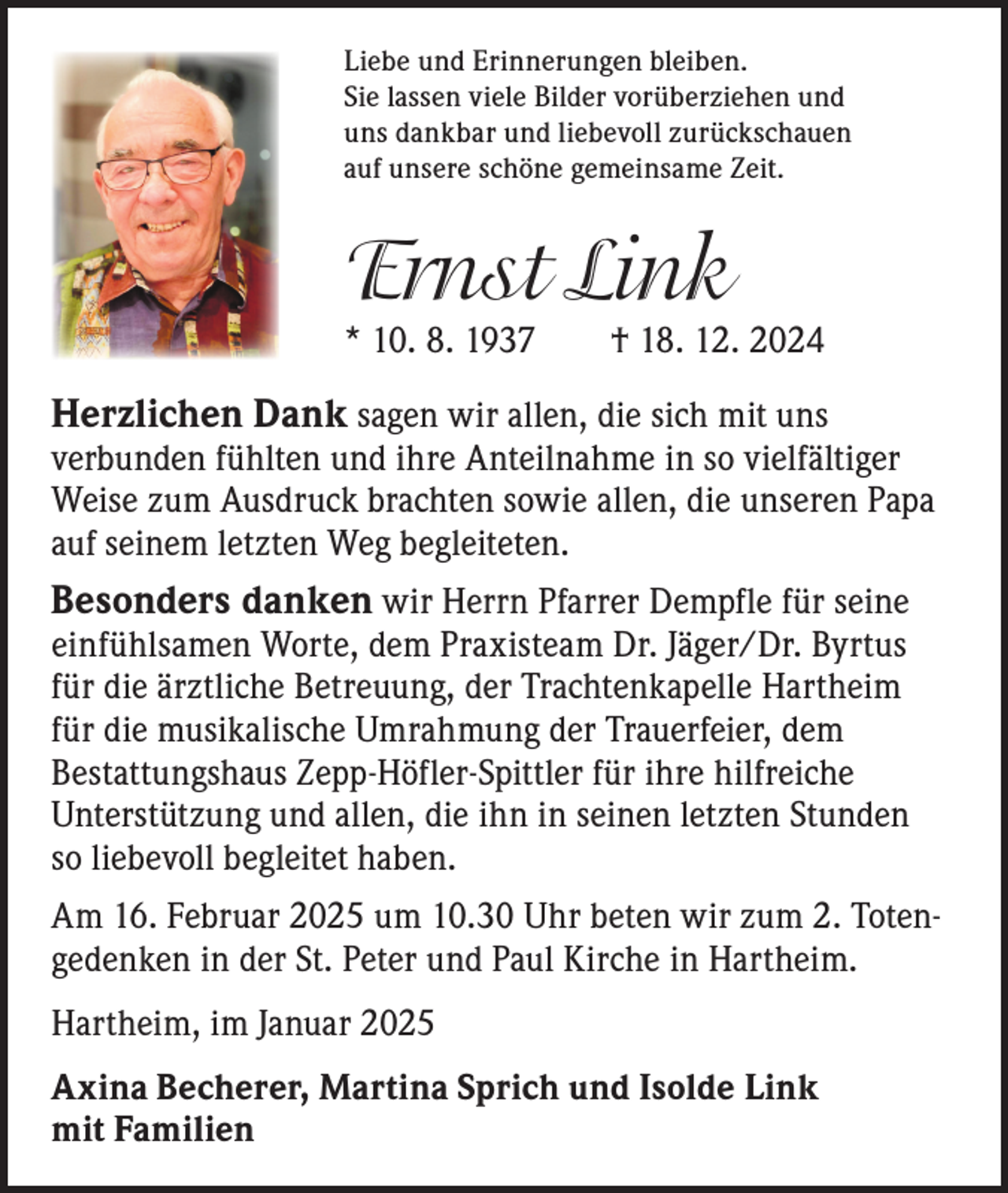 <p>Liebe und Erinnerungen bleiben.<br />Sie lassen viele Bilder vorüberziehen und<br />uns dankbar und liebevoll zurückschauen<br />auf unsere schöne gemeinsame Zeit.</p><p>Ernst Link</p><p>* 10. 8. 1937 † 18. 12. 2024</p><p>Herzlichen Dank sagen wir allen, die sich mit uns</p><p>v­ erbunden fühlten und ihre Anteilnahme in so vielfältiger<br />Weise zum Ausdruck brachten sowie allen, die unseren Papa<br />auf s­ einem letzten Weg begleiteten.</p><p>Besonders danken wir Herrn Pfarrer Dempfle für seine<br />einfühlsamen Worte, dem Praxisteam Dr. Jäger/Dr. Byrtus<br />für die ärztliche Betreuung, der Trachtenkapelle Hartheim<br />für die musikalische Umrahmung der Trauerfeier, dem<br />Bestattungshaus Zepp-­Höfler-Spittler für ihre hilfreiche<br />Unterstützung und allen, die ihn in seinen letzten Stunden<br />so liebevoll begleitet haben.</p><p>Am 16. Februar 2025 um 10.30 Uhr beten wir zum 2. Totengedenken in der St. Peter und Paul Kirche in Hartheim.<br />Hartheim, im Januar 2025<br />Axina Becherer, Martina Sprich und Isolde Link<br />mit Familien</p>