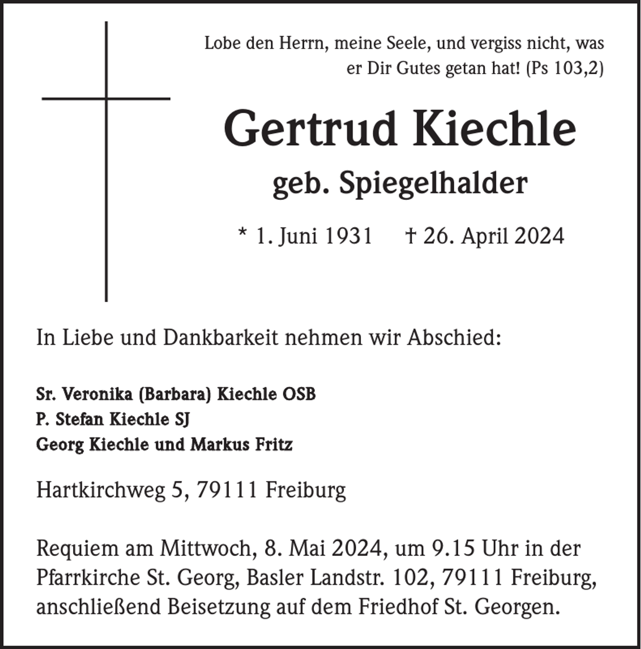 <p>Lobe den Herrn, meine Seele, und vergiss nicht, was<br />er Dir Gutes getan hat! (Ps 103,2)</p><p>Gertrud Kiechle<br />geb. Spiegelhalder<br />* 1. Juni 1931</p><p>† 26. April 2024</p><p>In Liebe und Dankbarkeit nehmen wir Abschied:<br />Sr. Veronika (Barbara) Kiechle OSB<br />P. Stefan Kiechle SJ<br />Georg Kiechle und Markus Fritz</p><p>Hartkirchweg 5, 79111 Freiburg<br />Requiem am Mittwoch, 8. Mai 2024, um 9.15 Uhr in der<br />Pfarrkirche St. Georg, Basler Landstr. 102, 79111 Freiburg,<br />anschließend Beisetzung auf dem Friedhof St. Georgen.</p>