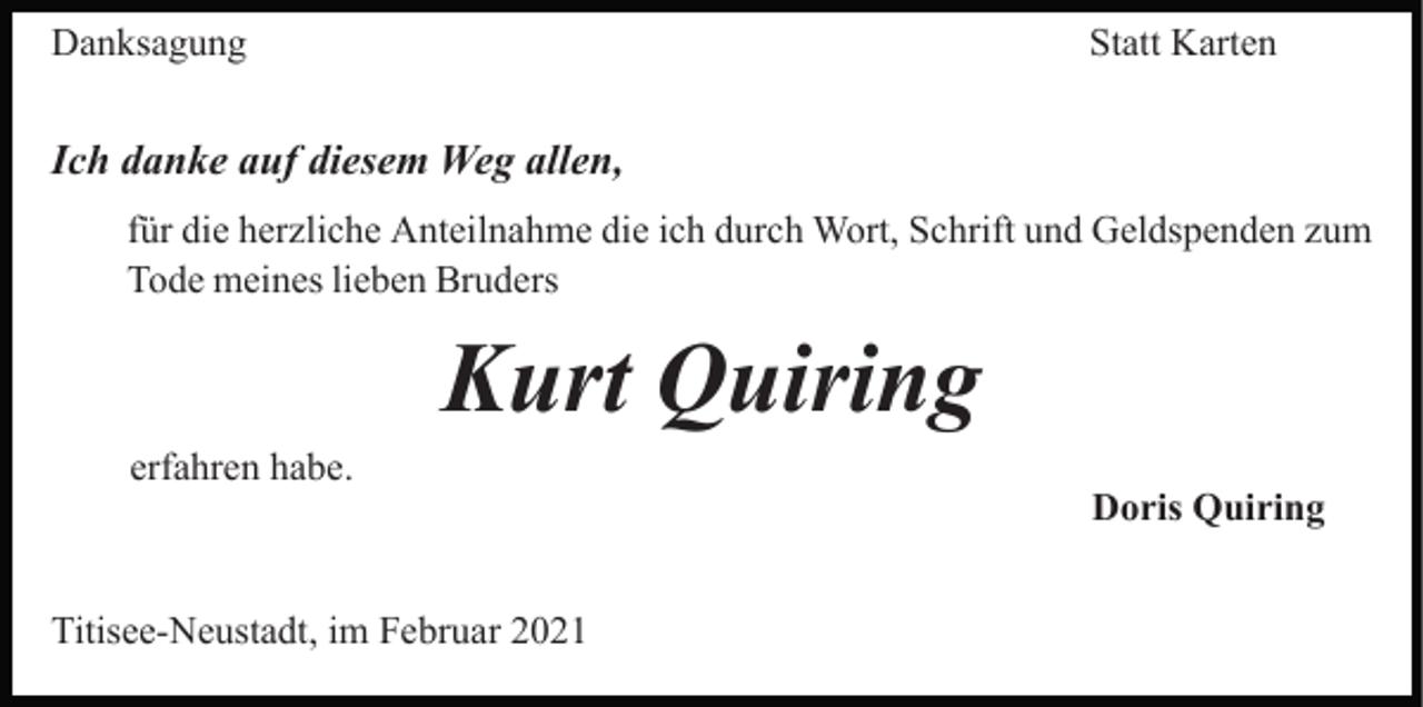 <p>Danksagung</p><p>Statt Karten</p><p>Ich danke auf diesem Weg allen,<br />für die herzliche Anteilnahme die ich durch Wort, Schrift und Geldspenden zum<br />Tode meines lieben Bruders</p><p>Kurt Quiring<br />erfahren habe.</p><p>Titisee-Neustadt, im Februar 2021</p><p>Doris Quiring</p>