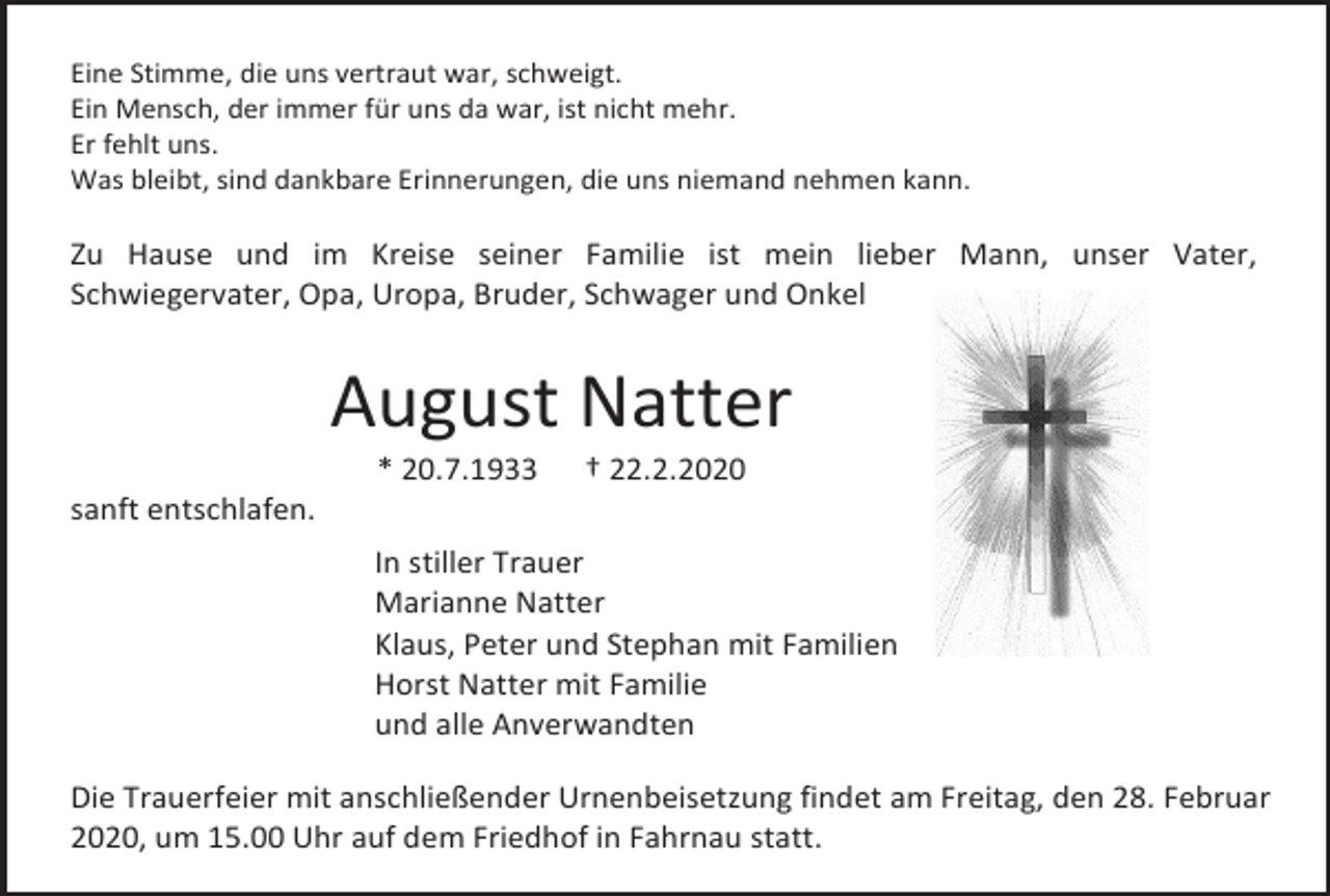 <p>Eine Stimme, die uns vertraut war, schweigt.<br />Ein Mensch, der immer für uns da war, ist nicht mehr.<br />Er fehlt uns.<br />Was bleibt, sind dankbare Erinnerungen, die uns niemand nehmen kann.</p><p>Zu Hause und im Kreise seiner Familie ist mein lieber Mann, unser Vater,<br />Schwiegervater, Opa, Uropa, Bruder, Schwager und Onkel</p><p>August Natter<br />* 20.7.1933</p><p>† 22.2.2020</p><p>sanft entschlafen.<br />In stiller Trauer<br />Marianne Natter<br />Klaus, Peter und Stephan mit Familien<br />Horst Natter mit Familie<br />und alle Anverwandten<br />Die Trauerfeier mit anschließender Urnenbeisetzung findet am Freitag, den 28. Februar<br />2020, um 15.00 Uhr auf dem Friedhof in Fahrnau statt.</p>