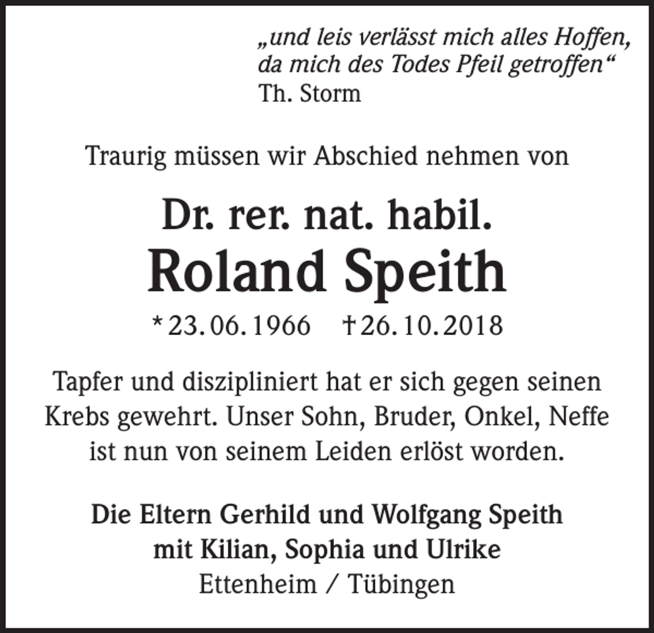 <p>„und leis verlässt mich alles Hoffen,<br />da mich des Todes Pfeil getroffen“<br />Th. Storm</p><p>Traurig müssen wir Abschied nehmen von</p><p>Dr. rer. nat. habil.</p><p>Roland Speith<br />* 23. 06. 1966</p><p>† 26. 10. 2018</p><p>Tapfer und diszipliniert hat er sich gegen seinen<br />Krebs gewehrt. Unser Sohn, Bruder, Onkel, Neffe<br />ist nun von seinem Leiden erlöst worden.<br />Die Eltern Gerhild und Wolfgang Speith<br />mit Kilian, Sophia und Ulrike<br />Ettenheim / Tübingen</p>