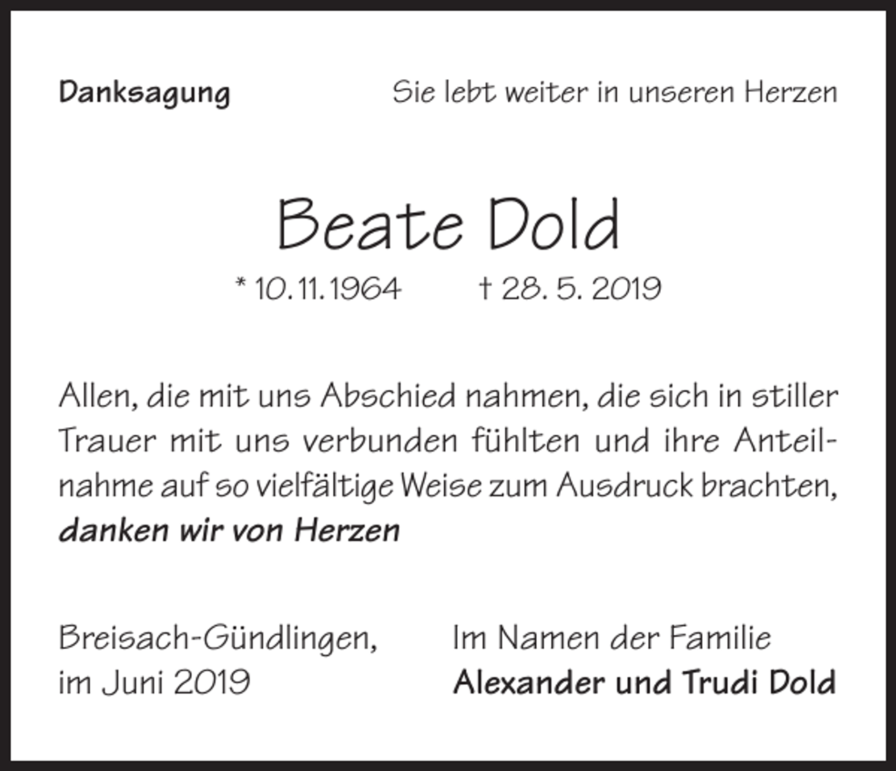 <p>Danksagung</p><p>Sie lebt weiter in unseren Herzen</p><p>Beate Dold</p><p>* 10. 11. 1964</p><p>† 28. 5. 2019</p><p>Allen, die mit uns Abschied nahmen, die sich in stiller<br />Trauer mit uns verbunden fühlten und ihre Anteilnahme auf so vielfältige Weise zum Ausdruck brachten,<br />danken wir von Herzen<br />Breisach-Gündlingen,<br />im Juni 2019</p><p>Im Namen der Familie<br />Alexander und Trudi Dold</p>