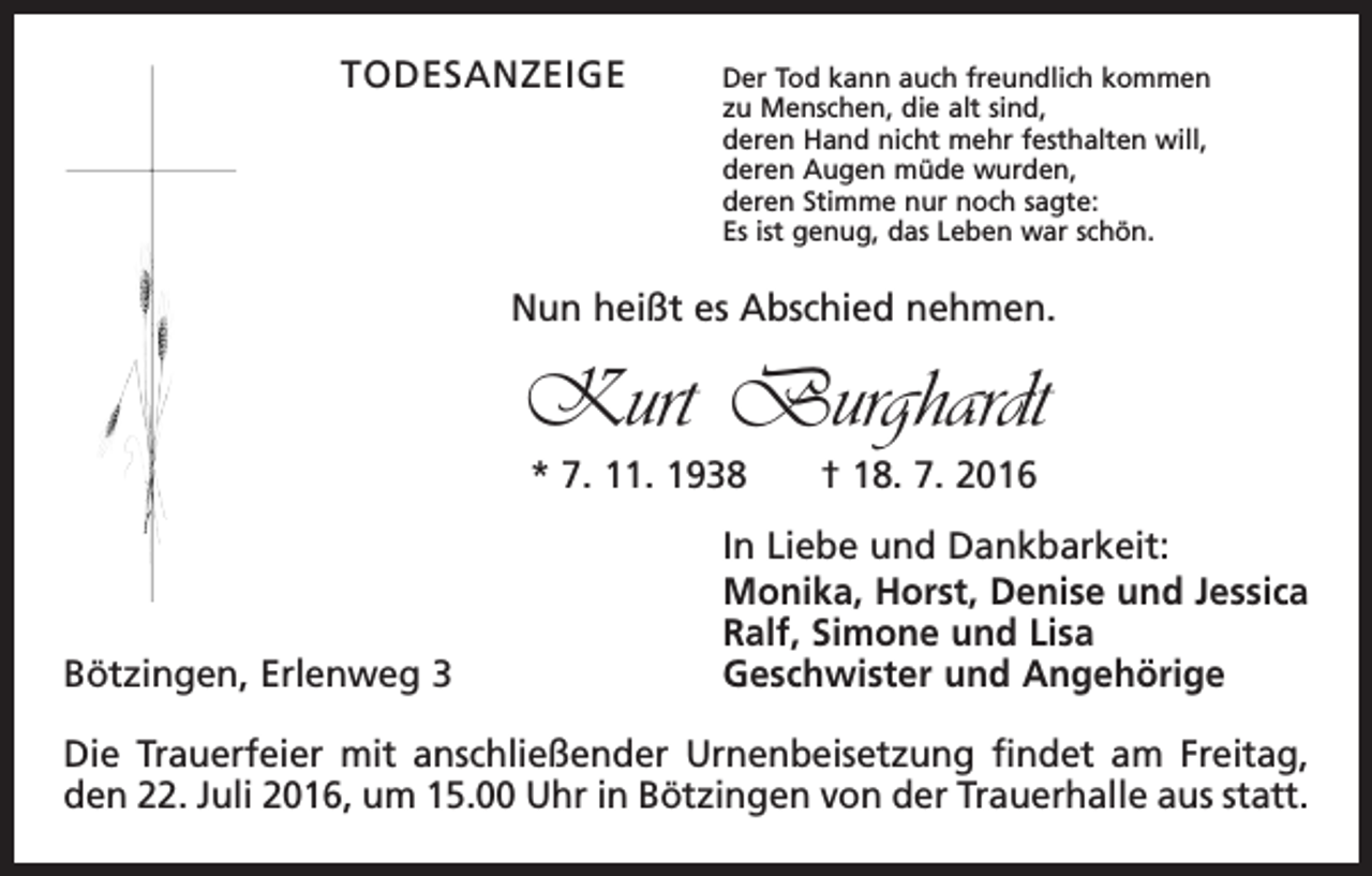 <p>Todesanzeige</p><p>Der Tod kann auch freundlich kommen<br />zu Menschen, die alt sind,<br />deren Hand nicht mehr festhalten will,<br />deren Augen müde wurden,<br />deren Stimme nur noch sagte:<br />Es ist genug, das Leben war schön.</p><p>Nun heißt es Abschied nehmen.</p><p>Kurt Burghardt<br />* 7. 11. 1938 † 18. 7. 2016</p><p>Bötzingen, Erlenweg 3</p><p>In Liebe und Dankbarkeit:<br />Monika, Horst, Denise und Jessica<br />Ralf, Simone und Lisa<br />Geschwister und Angehörige</p><p>Die Trauerfeier mit anschließender Urnenbeisetzung findet am Freitag,<br />den 22. Juli 2016, um 15.00 Uhr in Bötzingen von der Trauerhalle aus statt.</p>