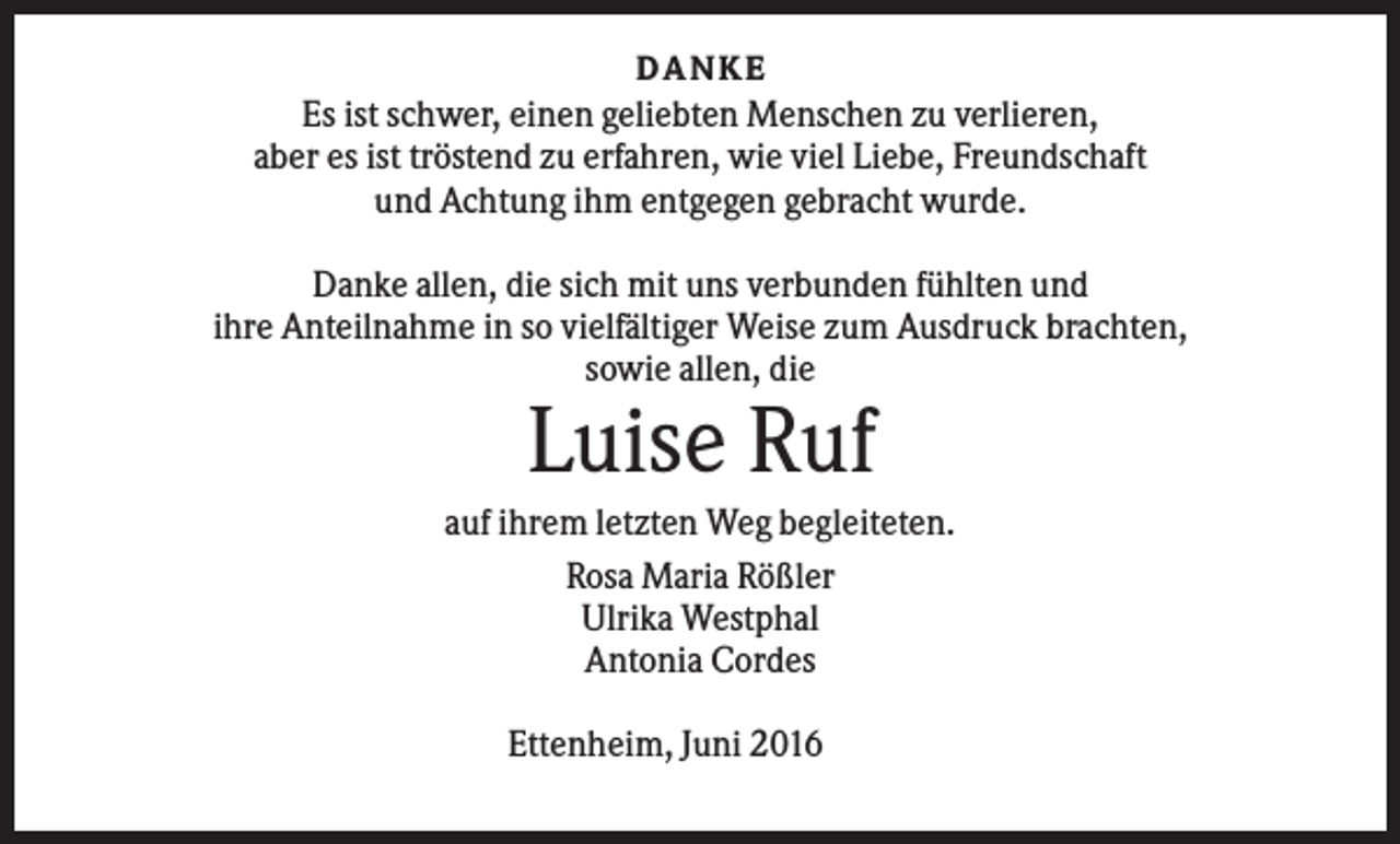 <p>DANKE</p><p>Es ist schwer, einen geliebten Menschen zu verlieren,<br />aber es ist tröstend zu erfahren, wie viel Liebe, Freundschaft<br />und Achtung ihm entgegen gebracht wurde.<br />Danke allen, die sich mit uns verbunden fühlten und<br />ihre Anteilnahme in so vielfältiger Weise zum Ausdruck brachten,<br />sowie allen, die</p><p>Luise Ruf<br />auf ihrem letzten Weg begleiteten.<br />Rosa Maria Rößler<br />Ulrika Westphal<br />Antonia Cordes<br />Ettenheim, Juni 2016</p>