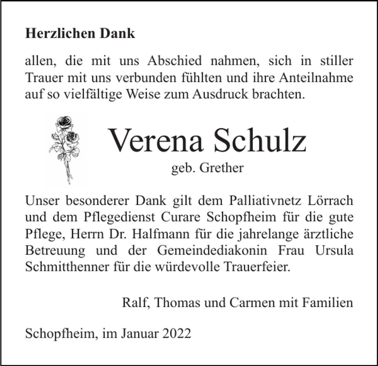 <p>Herzlichen Dank<br />allen, die mit uns Abschied nahmen, sich in stiller<br />Trauer mit uns verbunden fühlten und ihre Anteilnahme<br />auf so vielfältige Weise zum Ausdruck brachten.</p><p>Verena Schulz<br />geb. Grether<br />Unser besonderer Dank gilt dem Palliativnetz Lörrach<br />und dem Pflegedienst Curare Schopfheim für die gute<br />Pflege, Herrn Dr. Halfmann für die jahrelange ärztliche<br />Betreuung und der Gemeindediakonin Frau Ursula<br />Schmitthenner für die würdevolle Trauerfeier.<br />Ralf, Thomas und Carmen mit Familien<br />Schopfheim, im Januar 2022</p>