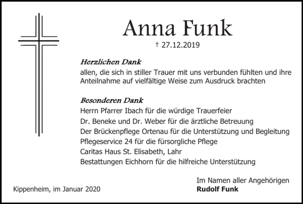 <p>Anna Funk<br />† 27.12.2019</p><p>allen, die sich in stiller Trauer mit uns verbunden fühlten und ihre<br />Anteilnahme auf vielfältige Weise zum Ausdruck brachten</p><p>Herrn Pfarrer Ibach für die würdige Trauerfeier<br />Dr. Beneke und Dr. Weber für die ärztliche Betreuung<br />Der Brückenpflege Ortenau für die Unterstützung und Begleitung<br />Pflegeservice 24 für die fürsorgliche Pflege<br />Caritas Haus St. Elisabeth, Lahr<br />Bestattungen Eichhorn für die hilfreiche Unterstützung<br />Im Namen aller Angehörigen<br />Kippenheim, im Januar 2020</p><p>Rudolf Funk</p>