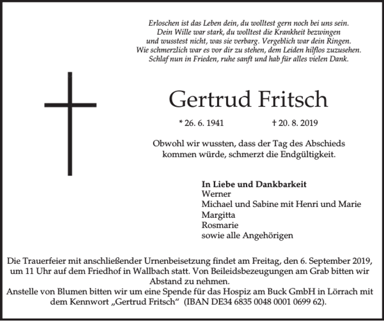 <p>Erloschen ist das Leben dein, du wolltest gern noch bei uns sein.<br />Dein Wille war stark, du wolltest die Krankheit bezwingen<br />und wusstest nicht, was sie verbarg. Vergeblich war dein Ringen.<br />Wie schmerzlich war es vor dir zu stehen, dem Leiden hilflos zuzusehen.<br />Schlaf nun in Frieden, ruhe sanft und hab für alles vielen Dank.</p><p>Gertrud Fritsch<br />* 26. 6. 1941</p><p>† 20. 8. 2019</p><p>Obwohl wir wussten, dass der Tag des Abschieds<br />kommen würde, schmerzt die Endgültigkeit.<br />In Liebe und Dankbarkeit<br />Werner<br />Michael und Sabine mit Henri und Marie<br />Margitta<br />Rosmarie<br />sowie alle Angehörigen<br />Die Trauerfeier mit anschließender Urnenbeisetzung findet am Freitag, den 6. September 2019,<br />um 11 Uhr auf dem Friedhof in Wallbach statt. Von Beileidsbezeugungen am Grab bitten wir<br />Abstand zu nehmen.<br />Anstelle von Blumen bitten wir um eine Spende für das Hospiz am Buck GmbH in Lörrach mit<br />dem Kennwort „Gertrud Fritsch“ (IBAN DE34 6835 0048 0001 0699 62).</p>