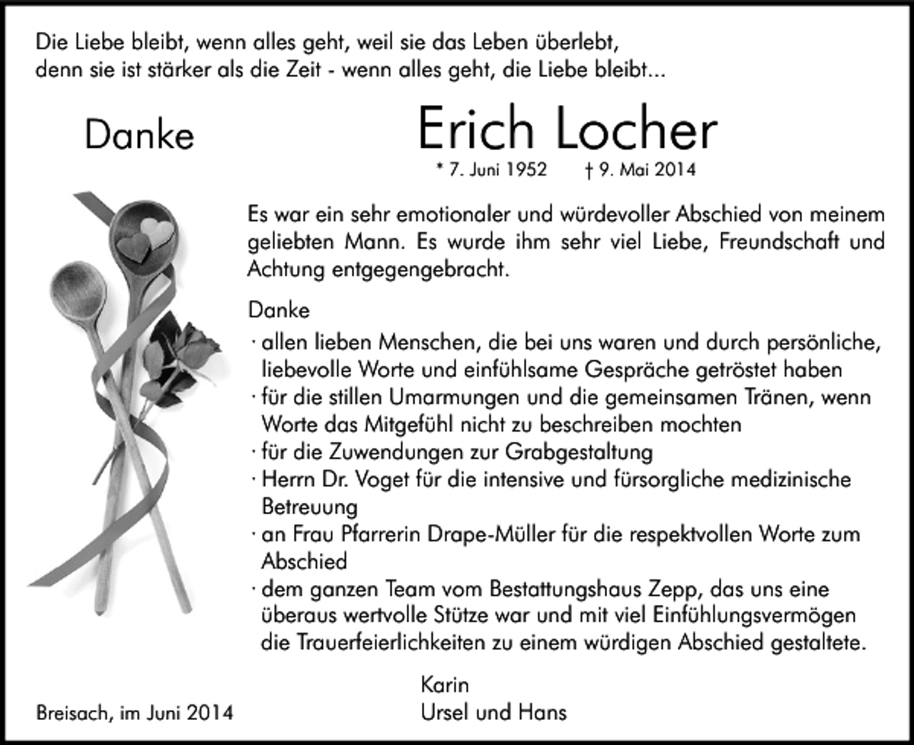 <p>Die Liebe bleibt, wenn alles geht, weil sie das Leben überlebt,<br />denn sie ist stärker als die Zeit - wenn alles geht, die Liebe bleibt...</p><p>Danke</p><p>Erich Locher<br />* 7. Juni 1952</p><p>† 9. Mai 2014</p><p>Es war ein sehr emotionaler und würdevoller Abschied von meinem<br />geliebten Mann. Es wurde ihm sehr viel Liebe, Freundschaft und<br />Achtung entgegengebracht.<br />Danke<br />∙ allen lieben Menschen, die bei uns waren und durch persönliche,<br />liebevolle Worte und einfühlsame Gespräche getröstet haben<br />∙ für die stillen Umarmungen und die gemeinsamen Tränen, wenn<br />Worte das Mitgefühl nicht zu beschreiben mochten<br />∙ für die Zuwendungen zur Grabgestaltung<br />∙ Herrn Dr. Voget für die intensive und fürsorgliche medizinische<br />Betreuung<br />∙ an Frau Pfarrerin Drape-Müller für die respektvollen Worte zum<br />Abschied<br />∙ dem ganzen Team vom Bestattungshaus Zepp, das uns eine<br />überaus wertvolle Stütze war und mit viel Einfühlungsvermögen<br />die Trauerfeierlichkeiten zu einem würdigen Abschied gestaltete.<br />Breisach, im Juni 2014</p><p>Karin<br />Ursel und Hans</p>