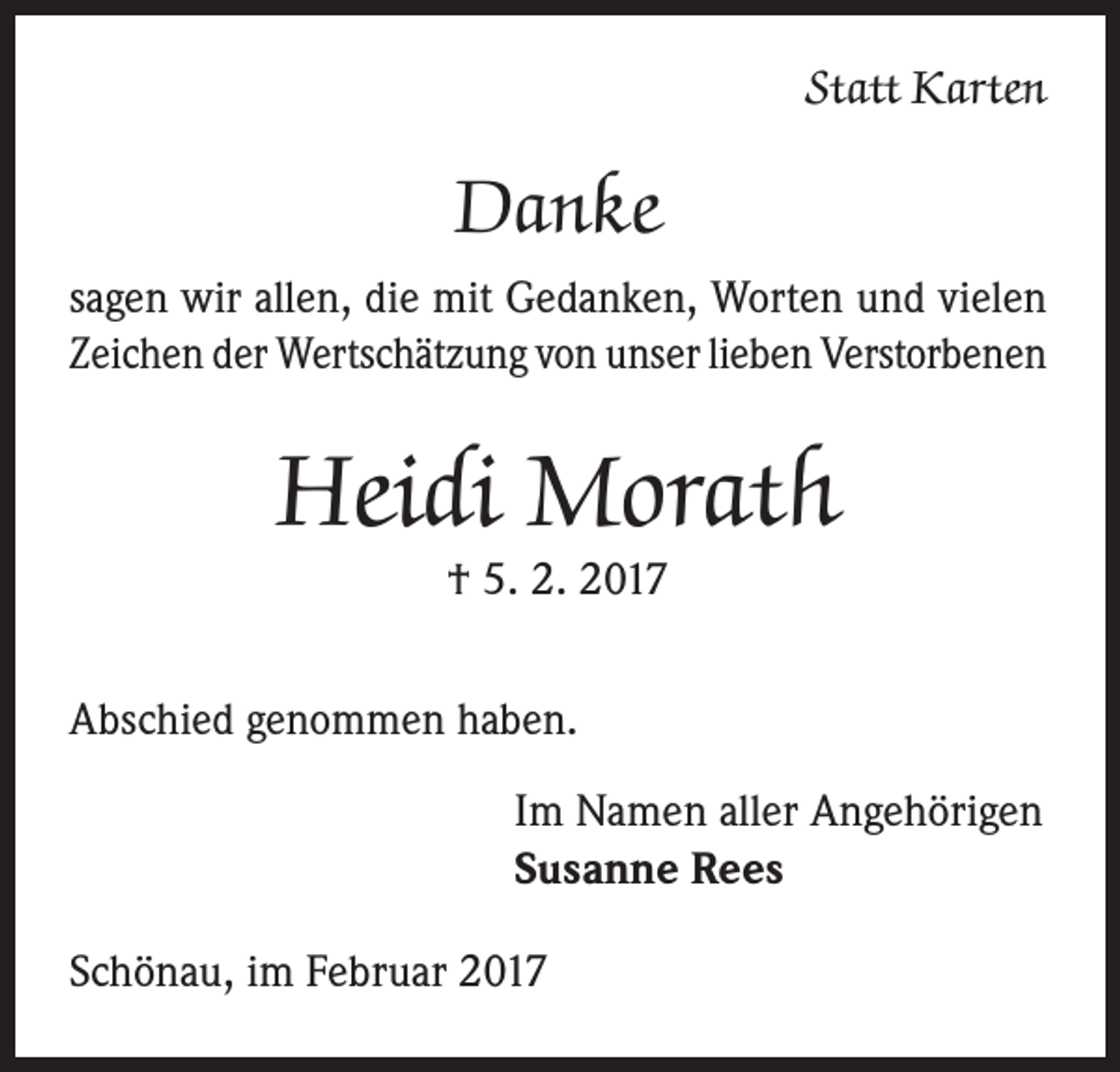 <p>Statt Karten</p><p>Danke<br />sagen wir allen, die mit Gedanken, Worten und vielen<br />Zeichen der Wertschätzung von unser lieben Verstorbenen</p><p>Heidi Morath<br />† 5. 2. 2017</p><p>Abschied genommen haben.<br />Im Namen aller Angehörigen<br />Susanne Rees<br />Schönau, im Februar 2017</p>