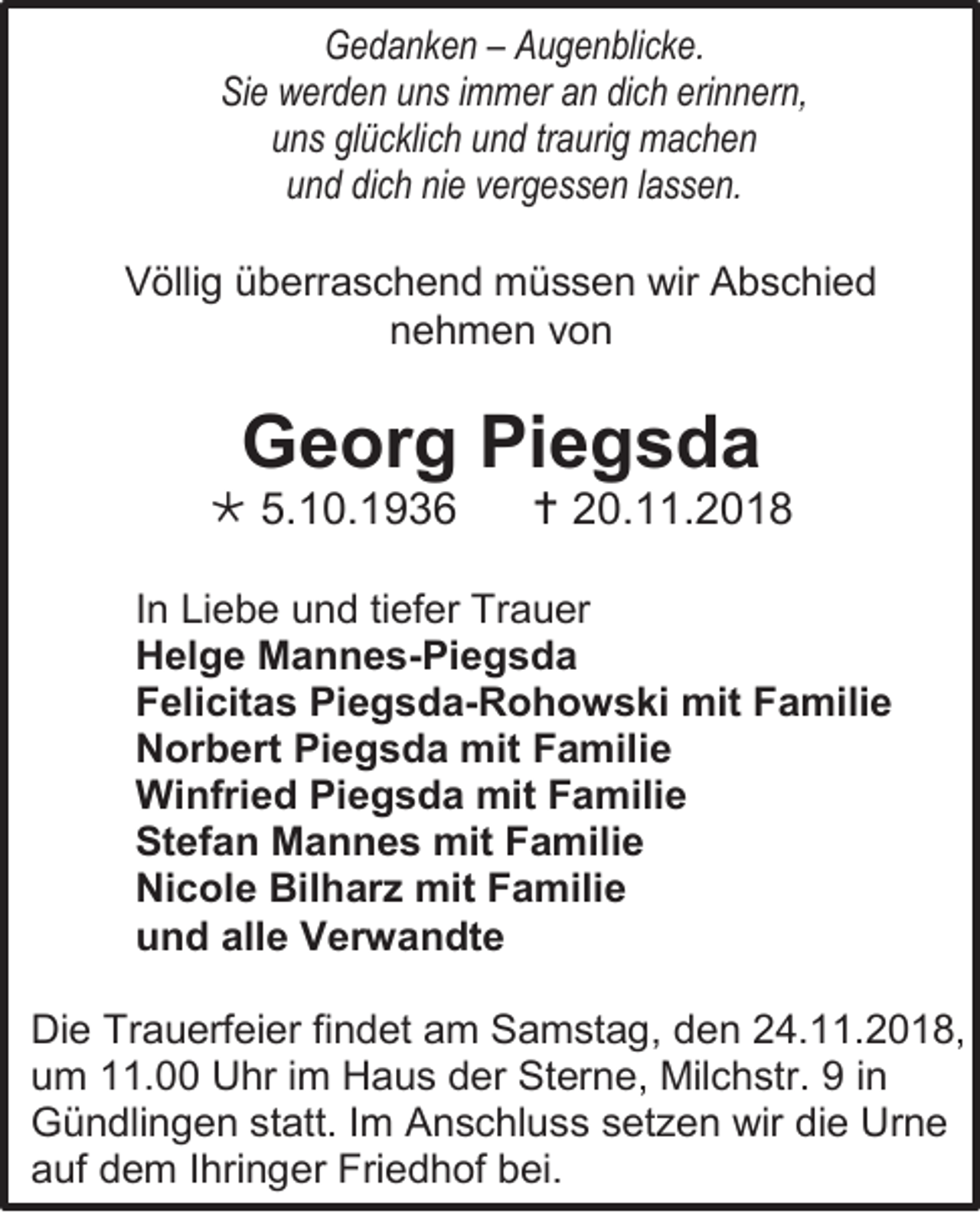 <p>Gedanken – Augenblicke.<br />Sie werden uns immer an dich erinnern,<br />uns glücklich und traurig machen<br />und dich nie vergessen lassen.<br />Völlig überraschend müssen wir Abschied<br />nehmen von</p><p>Georg Piegsda<br /> 5.10.1936</p><p> 20.11.2018</p><p>In Liebe und tiefer Trauer<br />Helge Mannes-Piegsda<br />Felicitas Piegsda-Rohowski mit Familie<br />Norbert Piegsda mit Familie<br />Winfried Piegsda mit Familie<br />Stefan Mannes mit Familie<br />Nicole Bilharz mit Familie<br />und alle Verwandte<br />Die Trauerfeier findet am Samstag, den 24.11.2018,<br />um 11.00 Uhr im Haus der Sterne, Milchstr. 9 in<br />Gündlingen statt. Im Anschluss setzen wir die Urne<br />auf dem Ihringer Friedhof bei.</p>
