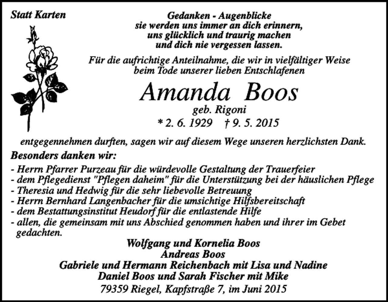 <p>Statt Karten</p><p>Gedanken - Augenblicke<br />sie werden uns immer an dich erinnern,<br />uns glücklich und traurig machen<br />und dich nie vergessen lassen.</p><p>Für die aufrichtige Anteilnahme, die wir in vielfältiger Weise<br />beim Tode unserer lieben Entschlafenen</p><p>Amanda<br />Boos<br />geb. Rigoni<br />* 2. 6. 1929</p><p>† 9. 5. 2015</p><p>entgegennehmen durften, sagen wir auf diesem Wege unseren herzlichsten Dank.<br />Besonders danken wir:<br />- Herrn Pfarrer Purzeau für die würdevolle Gestaltung der Trauerfeier<br />- dem Pflegedienst "Pflegen daheim" für die Unterstützung bei der häuslichen Pflege<br />- Theresia und Hedwig für die sehr liebevolle Betreuung<br />- Herrn Bernhard Langenbacher für die umsichtige Hilfsbereitschaft<br />- dem Bestattungsinstitut Heudorf für die entlastende Hilfe<br />- allen, die gemeinsam mit uns Abschied genommen haben und ihrer im Gebet<br />gedachten.<br />Wolfgang und Kornelia Boos<br />Andreas Boos<br />Gabriele und Hermann Reichenbach mit Lisa und Nadine<br />Daniel Boos und Sarah Fischer mit Mike<br />79359 Riegel, Kapfstraße 7, im Juni 2015</p>