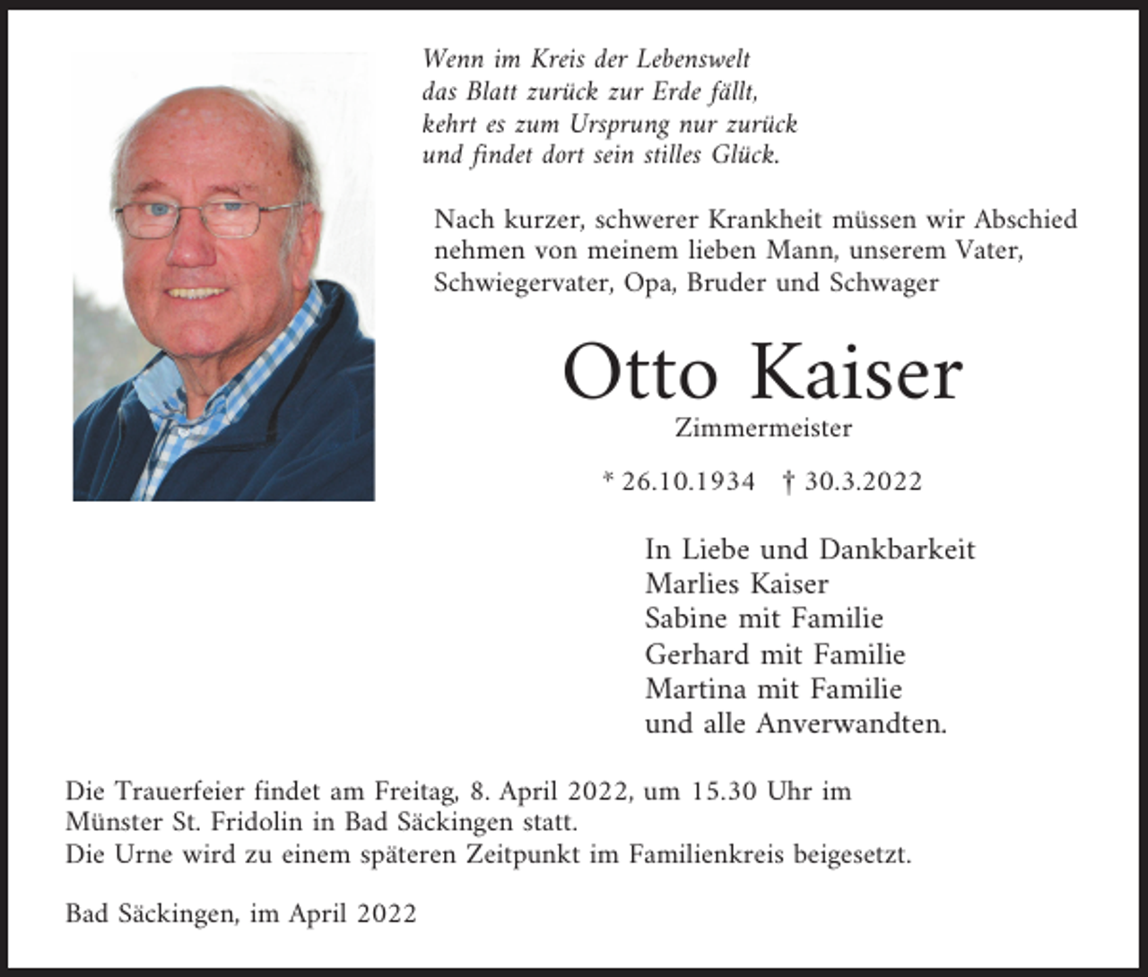 <p>Wenn im Kreis der Lebenswelt<br />das Blatt zurück zur Erde fällt,<br />kehrt es zum Ursprung nur zurück<br />und findet dort sein stilles Glück.<br />Nach kurzer, schwerer Krankheit müssen wir Abschied<br />nehmen von meinem lieben Mann, unserem Vater,<br />Schwiegervater, Opa, Bruder und Schwager</p><p>Otto Kaiser<br />Zimmermeister</p><p>* 26.10.1934 £ 30.3.2022</p><p>In Liebe und Dankbarkeit<br />Marlies Kaiser<br />Sabine mit Familie<br />Gerhard mit Familie<br />Martina mit Familie<br />und alle Anverwandten.<br />Die Trauerfeier findet am Freitag, 8. April 2022, um 15.30 Uhr im<br />Münster St. Fridolin in Bad Säckingen statt.<br />Die Urne wird zu einem späteren Zeitpunkt im Familienkreis beigesetzt.<br />Bad Säckingen, im April 2022</p>