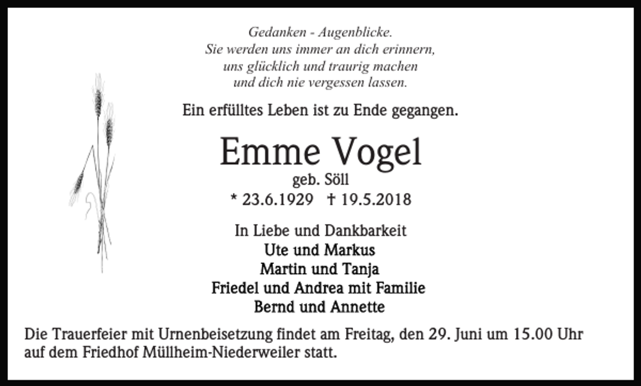 <p>Gedanken - Augenblicke.<br />Sie werden uns immer an dich erinnern,<br />uns glücklich und traurig machen<br />und dich nie vergessen lassen.</p><p>Ein erfülltes Leben ist zu Ende gegangen.</p><p>Emme Vogel<br />geb. Söll<br />* 23.6.1929 † 19.5.2018<br />In Liebe und Dankbarkeit</p><p>Die Trauerfeier mit Urnenbeisetzung findet am Freitag, den 29. Juni um 15.00 Uhr<br />auf dem Friedhof Müllheim-Niederweiler statt.</p>