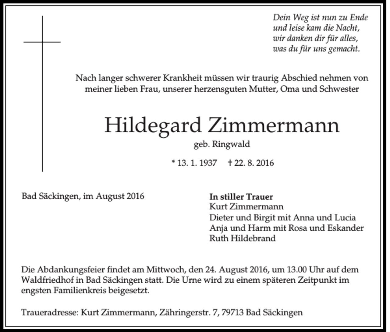 <p>Dein Weg ist nun zu Ende<br />und leise kam die Nacht,<br />wir danken dir für alles,<br />was du für uns gemacht.<br />Nach langer schwerer Krankheit müssen wir traurig Abschied nehmen von<br />meiner lieben Frau, unserer herzensguten Mutter, Oma und Schwester</p><p>Hildegard Zimmermann<br />geb. Ringwald<br />* 13. 1. 1937</p><p>Bad Säckingen, im August 2016</p><p>† 22. 8. 2016</p><p>In stiller Trauer<br />Kurt Zimmermann<br />Dieter und Birgit mit Anna und Lucia<br />Anja und Harm mit Rosa und Eskander<br />Ruth Hildebrand</p><p>Die Abdankungsfeier findet am Mittwoch, den 24. August 2016, um 13.00 Uhr auf dem<br />Waldfriedhof in Bad Säckingen statt. Die Urne wird zu einem späteren Zeitpunkt im<br />engsten Familienkreis beigesetzt.<br />Traueradresse: Kurt Zimmermann, Zähringerstr. 7, 79713 Bad Säckingen</p>