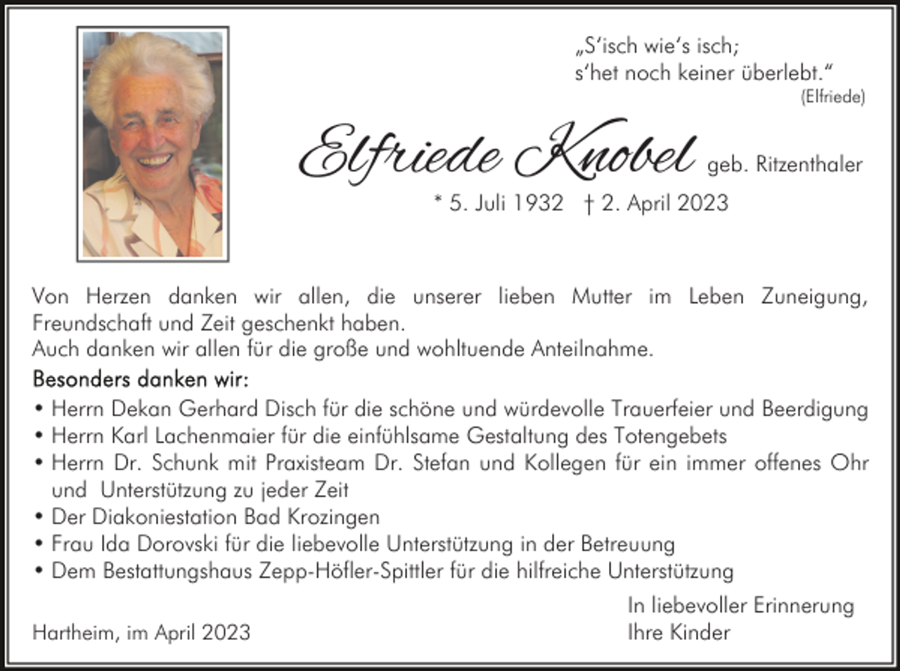 <p>„S‘isch wie‘s isch;<br />s‘het noch keiner überlebt.“</p><p>(Elfriede)</p><p>Elfriede Knobel</p><p>geb. Ritzenthaler</p><p>* 5. Juli 1932 † 2. April 2023</p><p>Von Herzen danken wir allen, die unserer lieben Mutter im Leben Zuneigung,<br />Freundschaft und Zeit geschenkt haben.<br />Auch danken wir allen für die große und wohltuende Anteilnahme.<br />• Herrn Dekan Gerhard Disch für die schöne und würdevolle Trauerfeier und Beerdigung<br />• Herrn Karl Lachenmaier für die einfühlsame Gestaltung des Totengebets<br />• Herrn Dr. Schunk mit Praxisteam Dr. Stefan und Kollegen für ein immer offenes Ohr<br />und Unterstützung zu jeder Zeit<br />• Der Diakoniestation Bad Krozingen<br />• Frau Ida Dorovski für die liebevolle Unterstützung in der Betreuung<br />• Dem Bestattungshaus Zepp-Höfler-Spittler für die hilfreiche Unterstützung<br />Hartheim, im April 2023</p><p>In liebevoller Erinnerung<br />Ihre Kinder</p>