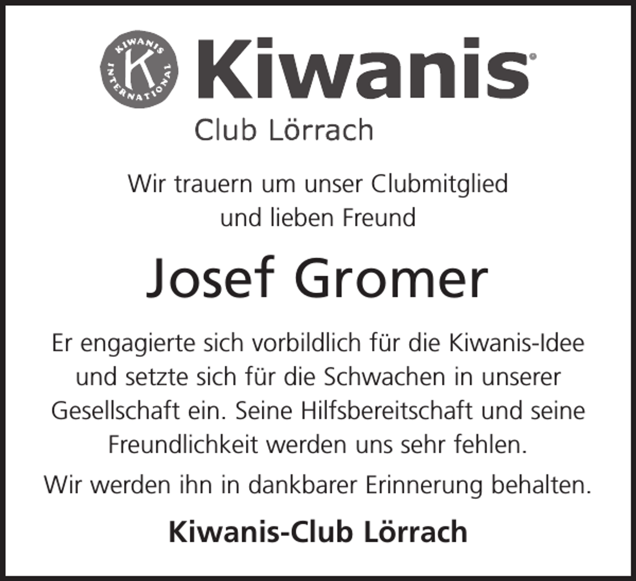 <p>Wir trauern um unser Clubmitglied<br />und lieben Freund</p><p>Josef Gromer<br />Er engagierte sich vorbildlich für die Kiwanis-Idee<br />und setzte sich für die Schwachen in unserer<br />Gesellschaft ein. Seine Hilfsbereitschaft und seine<br />Freundlichkeit werden uns sehr fehlen.<br />Wir werden ihn in dankbarer Erinnerung behalten.</p><p>Kiwanis-Club Lörrach</p>