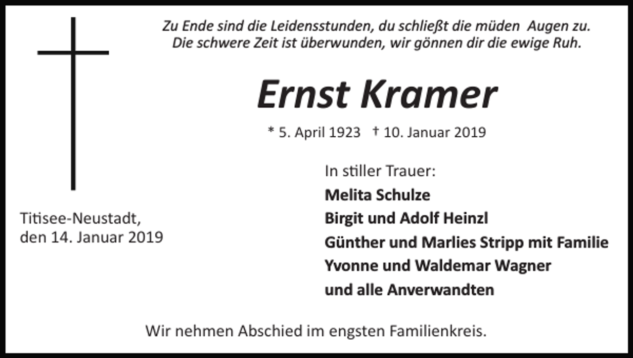 <p>Zu Ende sind die Leidensstunden, du schließt die müden Augen zu.<br />Die schwere Zeit ist überwunden, wir gönnen dir die ewige Ruh.</p><p>Ernst Kramer<br />* 5. April 1923 † 10. Januar 2019</p><p>Ti�see­Neustadt,<br />den 14. Januar 2019</p><p>In s�ller Trauer:<br />Melita Schulze<br />Birgit und Adolf Heinzl<br />Günther und Marlies Stripp mit Familie<br />Yvonne und Waldemar Wagner<br />und alle Anverwandten</p><p>Wir nehmen Abschied im engsten Familienkreis.</p>