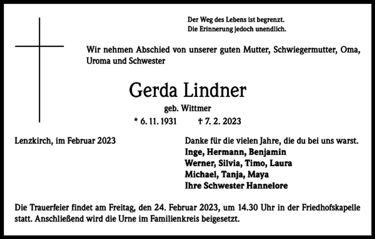 <p>Der Weg des Lebens ist begrenzt.<br />Die Erinnerung jedoch unendlich.</p><p>Wir nehmen Abschied von unserer guten Mutter, Schwiegermutter, Oma,<br />Uroma und Schwester</p><p>Gerda Lindner<br />geb. Wittmer<br />* 6. 11. 1931<br />† 7. 2. 2023<br />Lenzkirch, im Februar 2023</p><p>Danke für die vielen Jahre, die du bei uns warst.<br />Inge, Hermann, Benjamin<br />Werner, Silvia, Timo, Laura<br />Michael, Tanja, Maya<br />Ihre Schwester Hannelore</p><p>Die Trauerfeier findet am Freitag, den 24. Februar 2023, um 14.30 Uhr in der Friedhofskapelle<br />statt. Anschließend wird die Urne im Familienkreis beigesetzt.</p>