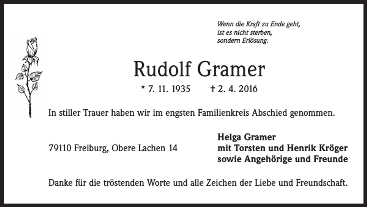 <p>Wenn die Kraft zu Ende geht,<br />ist es nicht sterben,<br />sondern Erlösung.</p><p>Rudolf Gramer<br />* 7. 11. 1935 † 2. 4. 2016<br />In stiller Trauer haben wir im engsten Familienkreis Abschied genommen.<br />79110 Freiburg, Obere Lachen 14</p><p>Helga Gramer<br />mit Torsten und Henrik Kröger<br />sowie Angehörige und Freunde</p><p>Danke für die tröstenden Worte und alle Zeichen der Liebe und Freundschaft.</p>