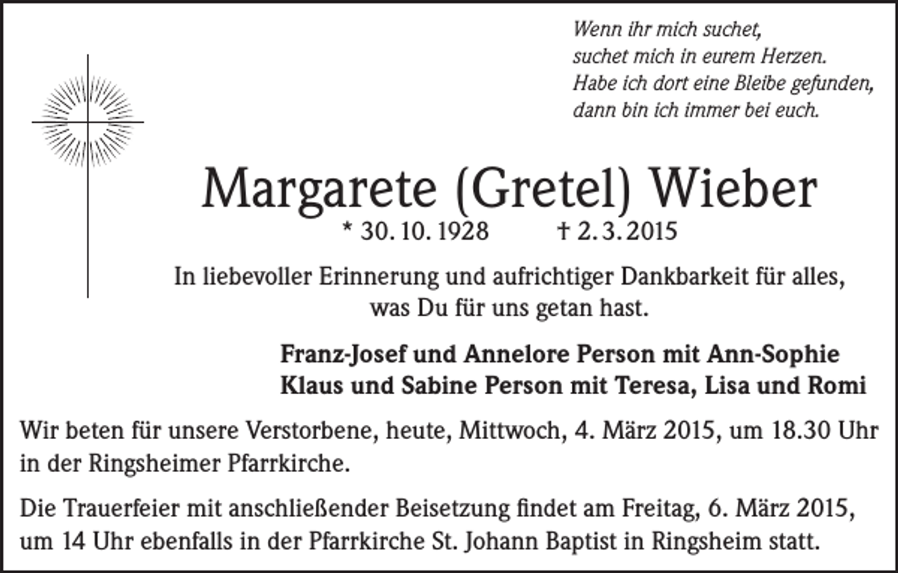 <p>Wenn ihr mich suchet,<br />suchet mich in eurem Herzen.<br />Habe ich dort eine Bleibe gefunden,<br />dann bin ich immer bei euch.</p><p>Margarete (Gretel) Wieber<br />* 30. 10. 1928</p><p>† 2. 3. 2015</p><p>In liebevoller Erinnerung und aufrichtiger Dankbarkeit für alles,<br />was Du für uns getan hast.<br />Franz-Josef und Annelore Person mit Ann-Sophie<br />Klaus und Sabine Person mit Teresa, Lisa und Romi<br />Wir beten für unsere Verstorbene, heute, Mittwoch, 4. März 2015, um 18.30 Uhr<br />in der Ringsheimer Pfarrkirche.<br />Die Trauerfeier mit anschließender Beisetzung findet am Freitag, 6. März 2015,<br />um 14 Uhr ebenfalls in der Pfarrkirche St. Johann Baptist in Ringsheim statt.</p>