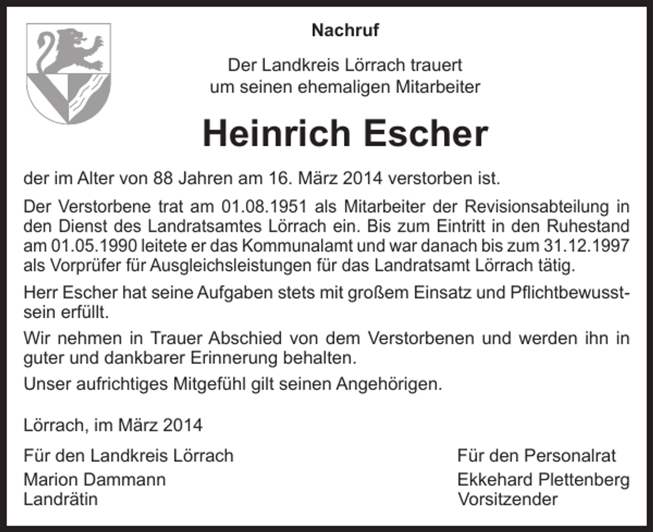 <p>Nachruf<br />Der Landkreis Lörrach trauert<br />um seinen ehemaligen Mitarbeiter</p><p>Heinrich Escher<br />der im Alter von 88 Jahren am 16. März 2014 verstorben ist.<br />Der Verstorbene trat am 01.08.1951 als Mitarbeiter der Revisionsabteilung in<br />den Dienst des Landratsamtes Lörrach ein. Bis zum Eintritt in den Ruhestand<br />am 01.05.1990 leitete er das Kommunalamt und war danach bis zum 31.12.1997<br />als Vorprüfer für Ausgleichsleistungen für das Landratsamt Lörrach tätig.<br />Herr Escher hat seine Aufgaben stets mit großem Einsatz und Pflichtbewusstsein erfüllt.<br />Wir nehmen in Trauer Abschied von dem Verstorbenen und werden ihn in<br />guter und dankbarer Erinnerung behalten.<br />Unser aufrichtiges Mitgefühl gilt seinen Angehörigen.<br />Lörrach, im März 2014<br />Für den Landkreis Lörrach<br />Für den Personalrat<br />Marion Dammann<br />Ekkehard Plettenberg<br />Landrätin Vorsitzender</p>