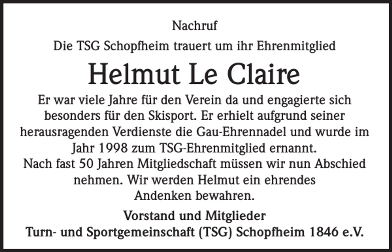 <p>Nachruf<br />Die TSG Schopfheim trauert um ihr Ehrenmitglied</p><p>Helmut Le Claire<br />Er war viele Jahre für den Verein da und engagierte sich<br />besonders für den Skisport. Er erhielt aufgrund seiner<br />herausragenden Verdienste die Gau-Ehrennadel und wurde im<br />Jahr 1998 zum TSG-Ehrenmitglied ernannt.<br />Nach fast 50 Jahren Mitgliedschaft müssen wir nun Abschied<br />nehmen. Wir werden Helmut ein ehrendes<br />Andenken bewahren.<br />Vorstand und Mitglieder<br />Turn- und Sportgemeinschaft (TSG) Schopfheim 1846 e.V.</p>