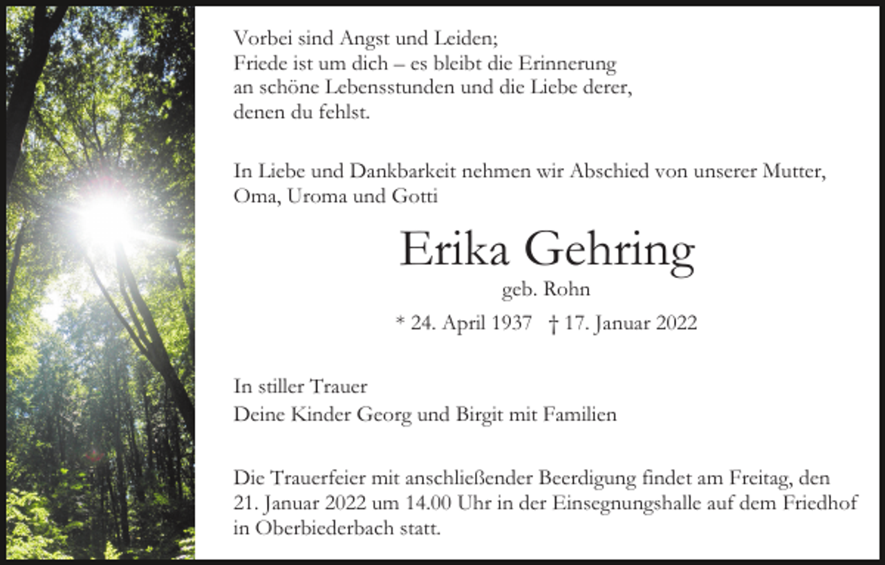 <p>Vorbei sind Angst und Leiden;<br />Friede ist um dich – es bleibt die Erinnerung<br />an schöne Lebensstunden und die Liebe derer,<br />denen du fehlst.<br />In Liebe und Dankbarkeit nehmen wir Abschied von unserer Mutter,<br />Oma, Uroma und Gotti</p><p>Erika Gehring</p><p>geb. Rohn<br />* 24. April 1937 † 17. Januar 2022<br />In stiller Trauer<br />Deine Kinder Georg und Birgit mit Familien<br />Die Trauerfeier mit anschließender Beerdigung findet am Freitag, den<br />21. Januar 2022 um 14.00 Uhr in der Einsegnungshalle auf dem Friedhof<br />in Oberbiederbach statt.</p>