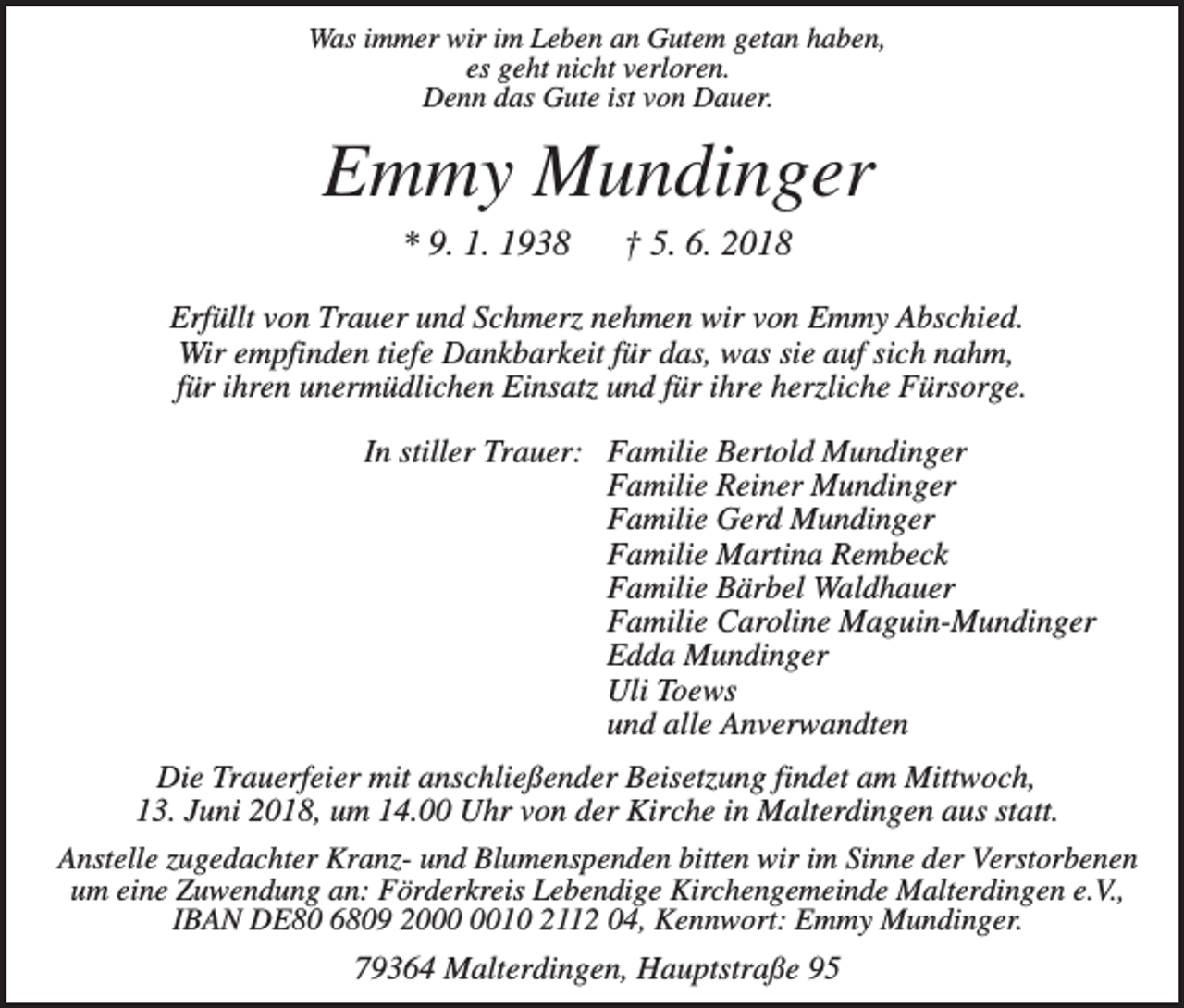 <p>Was immer wir im Leben an Gutem getan haben,<br />es geht nicht verloren.<br />Denn das Gute ist von Dauer.</p><p>Emmy Mundinger<br />* 9. 1. 1938</p><p>† 5. 6. 2018</p><p>Erfüllt von Trauer und Schmerz nehmen wir von Emmy Abschied.<br />Wir empfinden tiefe Dankbarkeit für das, was sie auf sich nahm,<br />für ihren unermüdlichen Einsatz und für ihre herzliche Fürsorge.<br />In stiller Trauer: Familie Bertold Mundinger<br />Familie Reiner Mundinger<br />Familie Gerd Mundinger<br />Familie Martina Rembeck<br />Familie Bärbel Waldhauer<br />Familie Caroline Maguin-Mundinger<br />Edda Mundinger<br />Uli Toews<br />und alle Anverwandten<br />Die Trauerfeier mit anschließender Beisetzung findet am Mittwoch,<br />13. Juni 2018, um 14.00 Uhr von der Kirche in Malterdingen aus statt.<br />Anstelle zugedachter Kranz- und Blumenspenden bitten wir im Sinne der Verstorbenen<br />um eine Zuwendung an: Förderkreis Lebendige Kirchengemeinde Malterdingen e.V.,<br />IBAN DE80 6809 2010 2112 04, Kennwort: Emmy Mundinger.<br />79364 Malterdingen, Hauptstraße 95</p>