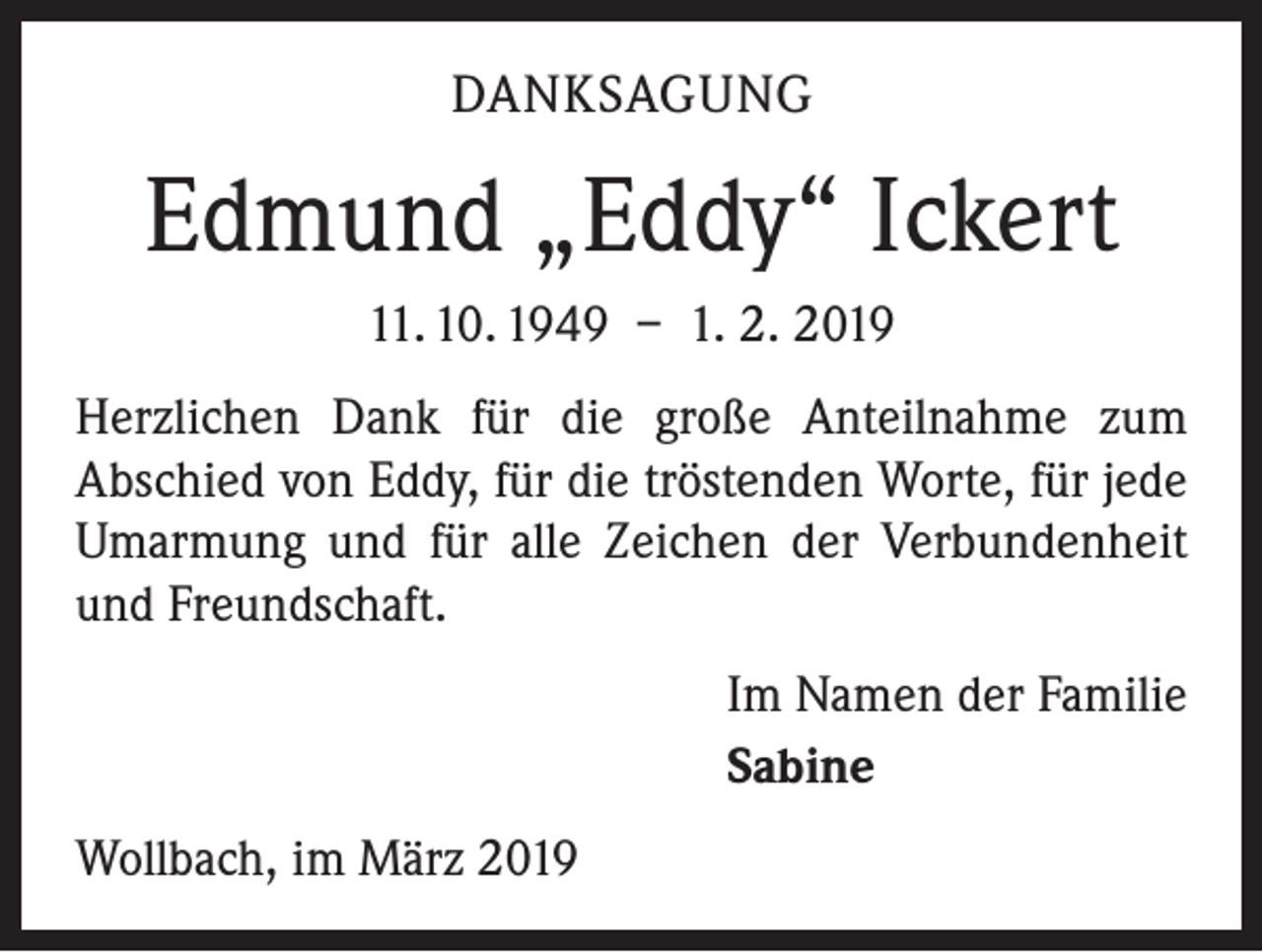 <p>DANKSAGUNG</p><p>Edmund „Eddy“ Ickert<br />11. 10. 1949 – 1. 2. 2019<br />Herzlichen Dank für die große Anteilnahme zum<br />­A bschied von Eddy, für die tröstenden Worte, für jede<br />Umarmung und für alle Zeichen der Verbundenheit<br />und Freundschaft.<br />Im Namen der Familie<br />Sabine<br />Wollbach, im März 2019</p>