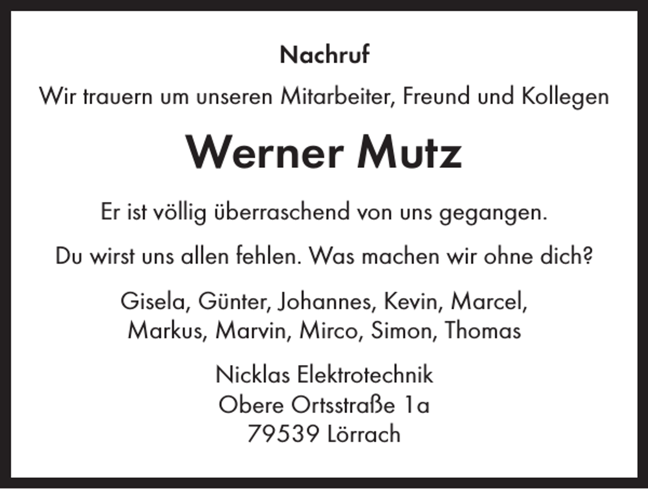 <p>Nachruf<br />Wir trauern um unseren Mitarbeiter, Freund und Kollegen</p><p>Werner Mutz<br />Er ist völlig überraschend von uns gegangen.<br />Du wirst uns allen fehlen. Was machen wir ohne dich?<br />Gisela, Günter, Johannes, Kevin, Marcel,<br />Markus, Marvin, Mirco, Simon, Thomas<br />Nicklas Elektrotechnik<br />Obere Ortsstraße 1a<br />79539 Lörrach</p>