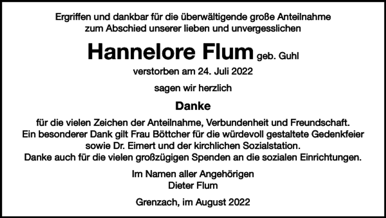 <p>Ergriffen und dankbar für die überwältigende große Anteilnahme<br />zum Abschied unserer lieben und unvergesslichen</p><p>Hannelore Flum geb. Guhl<br />verstorben am 24. Juli 2022<br />sagen wir herzlich</p><p>Danke<br />für die vielen Zeichen der Anteilnahme, Verbundenheit und Freundschaft.<br />Ein besonderer Dank gilt Frau Böttcher für die würdevoll gestaltete Gedenkfeier<br />sowie Dr. Eimert und der kirchlichen Sozialstation.<br />Danke auch für die vielen großzügigen Spenden an die sozialen Einrichtungen.<br />Im Namen aller Angehörigen<br />Dieter Flum<br />Grenzach, im August 2022</p>
