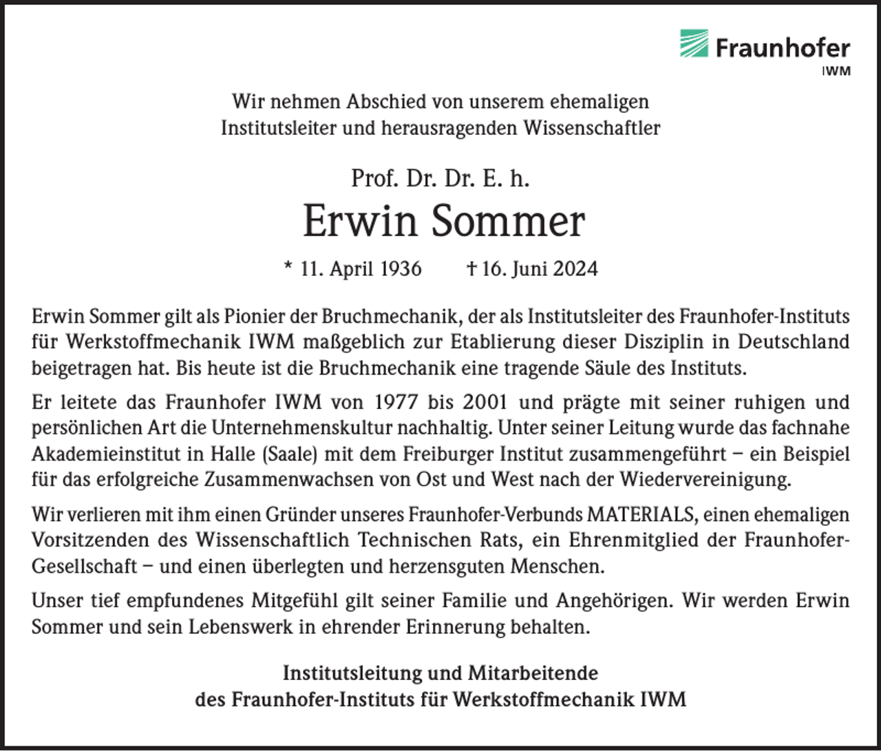 <p>Wir nehmen Abschied von unserem ehemaligen<br />Institutsleiter und herausragenden Wissenschaftler</p><p>Prof. Dr. Dr. E. h.</p><p>Erwin Sommer<br />* 11. April 1936 † 16. Juni 2024<br />Erwin Sommer gilt als Pionier der Bruchmechanik, der als Institutsleiter des Fraunhofer-Instituts<br />für Werkstoffmechanik IWM maßgeblich zur Etablierung dieser Disziplin in Deutschland<br />beigetragen hat. Bis heute ist die Bruchmechanik eine tragende Säule des Instituts.<br />Er leitete das Fraunhofer IWM von 1977 bis 2001 und prägte mit seiner ruhigen und<br />persönlichen Art die Unternehmenskultur nachhaltig. Unter seiner Leitung wurde das fachnahe<br />Akademieinstitut in Halle (Saale) mit dem Freiburger Institut zusammengeführt – ein Beispiel<br />für das erfolgreiche Zusammenwachsen von Ost und West nach der Wiedervereinigung.<br />Wir verlieren mit ihm einen Gründer unseres Fraunhofer-Verbunds MATERIALS, einen ehemaligen<br />Vorsitzenden des Wissenschaftlich Technischen Rats, ein Ehrenmitglied der FraunhoferGesellschaft – und einen überlegten und herzensguten Menschen.<br />Unser tief empfundenes Mitgefühl gilt seiner Familie und Angehörigen. Wir werden Erwin<br />Sommer und sein Lebenswerk in ehrender Erinnerung behalten.<br />Institutsleitung und Mitarbeitende<br />des Fraunhofer-Instituts für Werkstoffmechanik IWM</p>