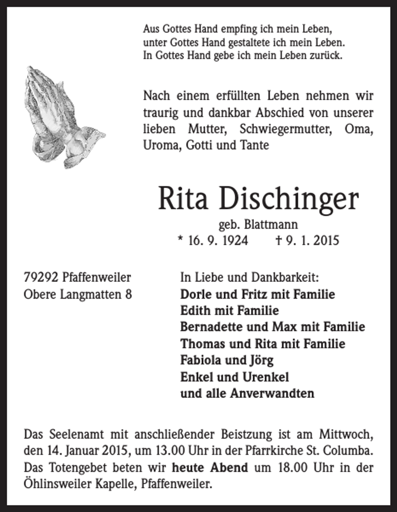 <p>Aus Gottes Hand empfing ich mein Leben,<br />unter Gottes Hand gestaltete ich mein Leben.<br />In Gottes Hand gebe ich mein Leben zurück.</p><p>Nach einem erfüllten Leben nehmen wir<br />traurig und dankbar Abschied von unserer<br />lieben Mutter, Schwiegermutter, Oma,<br />Uroma, Gotti und Tante</p><p>Rita Dischinger<br />geb. Blattmann<br />* 16. 9. 1924 † 9. 1. 2015</p><p>79292 Pfaffenweiler<br />In Liebe und Dankbarkeit:<br />Obere Langmatten 8 Dorle und Fritz mit Familie<br />Edith mit Familie<br />Bernadette und Max mit Familie<br />Thomas und Rita mit Familie<br />Fabiola und Jörg<br />Enkel und Urenkel<br />und alle Anverwandten<br />Das Seelenamt mit anschließender Beistzung ist am Mittwoch,<br />den 14. Januar 2015, um 13.00 Uhr in der Pfarrkirche St. Columba.<br />Das Totengebet beten wir heute Abend um 18.00 Uhr in der<br />Öhlinsweiler Kapelle, Pfaffenweiler.</p>
