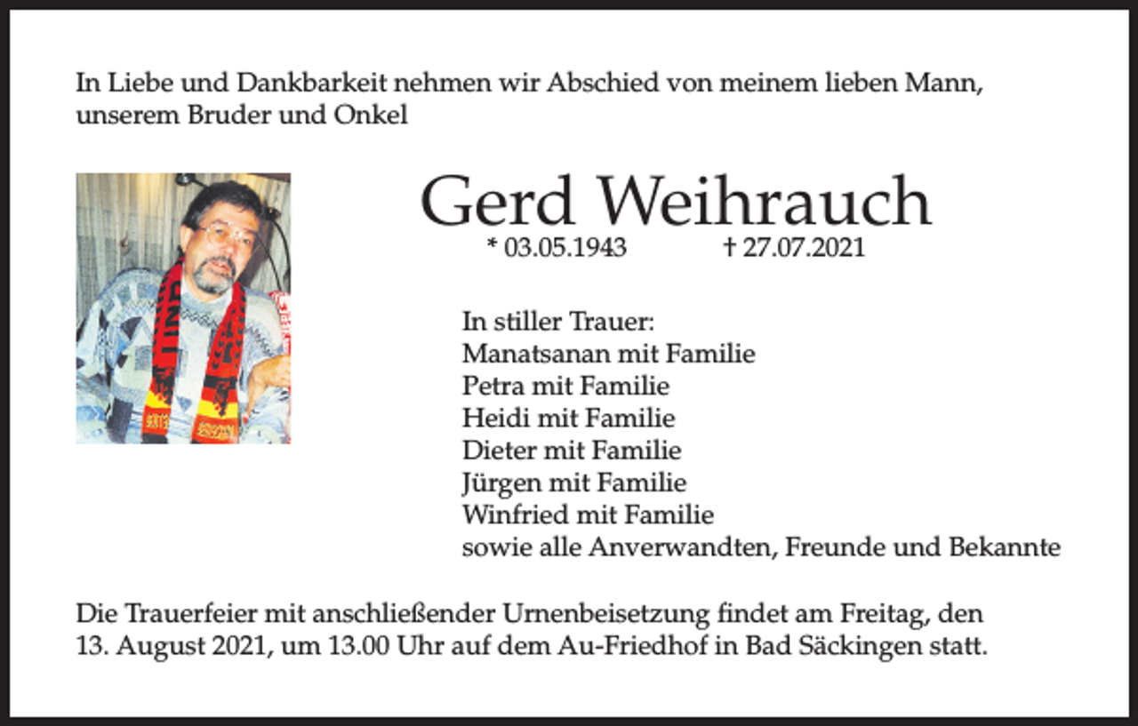 <p>In Liebe und Dankbarkeit nehmen wir Abschied von meinem lieben Mann,<br />unserem Bruder und Onkel</p><p>Gerd Weihrauch<br />* 03.05.1943</p><p>† 27.07.2021</p><p>In stiller Trauer:<br />Manatsanan mit Familie<br />Petra mit Familie<br />Heidi mit Familie<br />Dieter mit Familie<br />Jürgen mit Familie<br />Winfried mit Familie<br />sowie alle Anverwandten, Freunde und Bekannte<br />Die Trauerfeier mit anschließender Urnenbeisetzung findet am Freitag, den<br />13. August 2021, um 13.00 Uhr auf dem Au-Friedhof in Bad Säckingen statt.</p>
