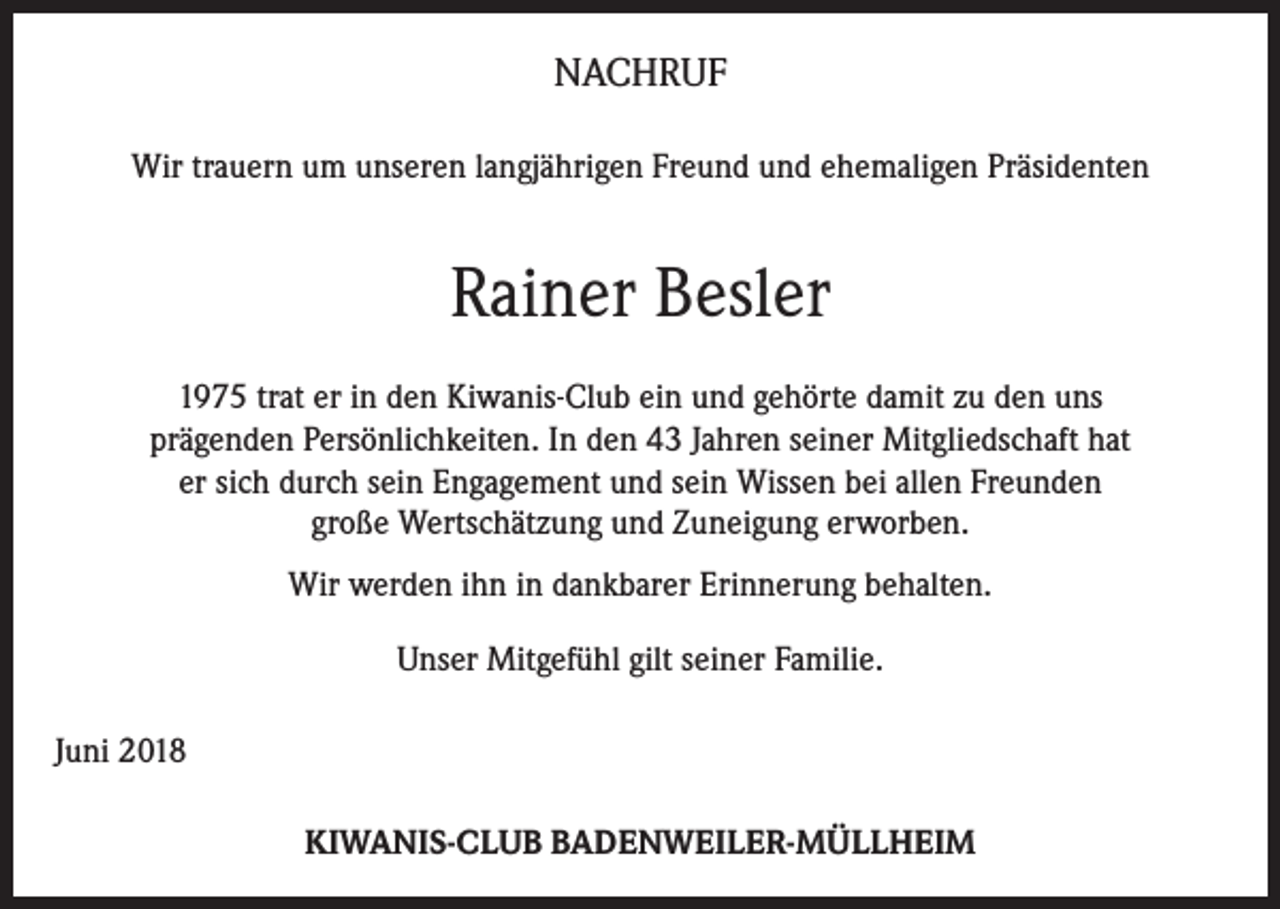 <p>NACHRUF<br />Wir trauern um unseren langjährigen Freund und ehemaligen Präsidenten</p><p>Rainer Besler<br />1975 trat er in den Kiwanis-Club ein und gehörte damit zu den uns<br />prägenden Persönlichkeiten. In den 43 Jahren seiner Mitgliedschaft hat<br />er sich durch sein Engagement und sein Wissen bei allen Freunden<br />große Wertschätzung und Zuneigung erworben.<br />Wir werden ihn in dankbarer Erinnerung behalten.<br />Unser Mitgefühl gilt seiner Familie.<br />Juni 2018<br />KIWANIS-CLUB BADENWEILER-MÜLLHEIM</p>