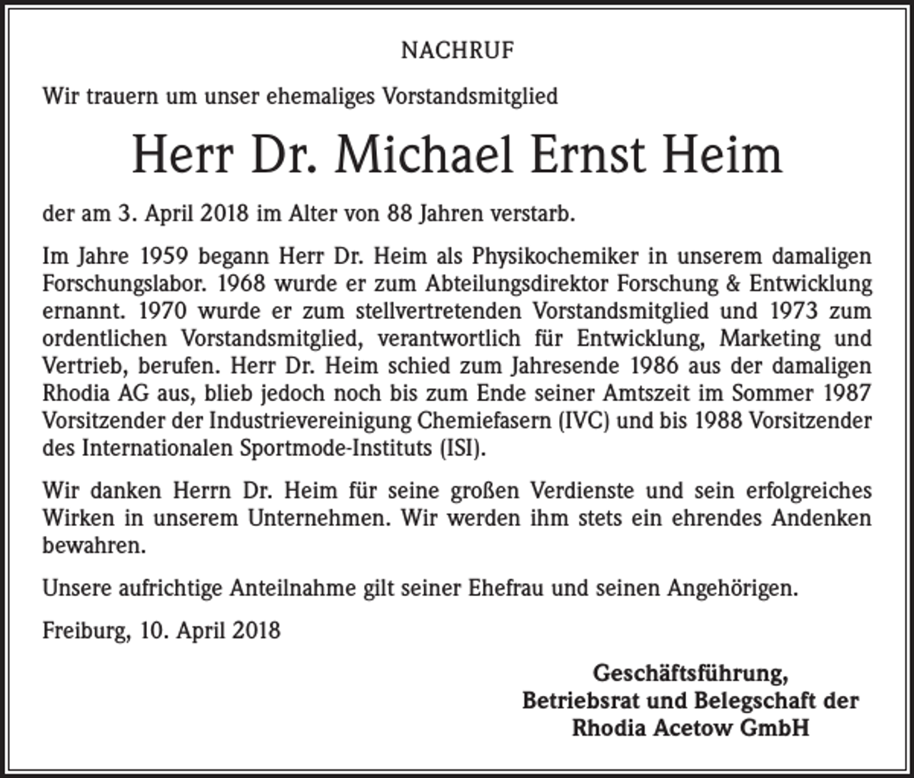 <p>NACHRUF<br />Wir trauern um unser ehemaliges Vorstandsmitglied</p><p>Herr Dr. Michael Ernst Heim<br />der am 3. April 2018 im Alter von 88 Jahren verstarb.<br />Im Jahre 1959 begann Herr Dr. Heim als Physikochemiker in unserem damaligen<br />Forschungslabor. 1968 wurde er zum Abteilungsdirektor Forschung &amp; Entwicklung<br />ernannt. 1970 wurde er zum stellvertretenden Vorstandsmitglied und 1973 zum<br />ordentlichen Vorstandsmitglied, verantwortlich für Entwicklung, Marketing und<br />­Vertrieb, berufen. Herr Dr. Heim schied zum Jahresende 1986 aus der damaligen<br />Rhodia AG aus, blieb jedoch noch bis zum Ende seiner Amtszeit im Sommer 1987<br />Vorsitzender der Industrievereinigung Chemiefasern (IVC) und bis 1988 Vorsitzender<br />des Internationalen Sportmode-Instituts (ISI).<br />Wir danken Herrn Dr. Heim für seine großen Verdienste und sein erfolgreiches<br />­Wirken in unserem Unternehmen. Wir werden ihm stets ein ehrendes Andenken<br />bewahren.<br />Unsere aufrichtige Anteilnahme gilt seiner Ehefrau und seinen Angehörigen.<br />Freiburg, 10. April 2018</p><p>Geschäftsführung,<br />Betriebsrat und Belegschaft der<br />Rhodia Acetow GmbH</p>