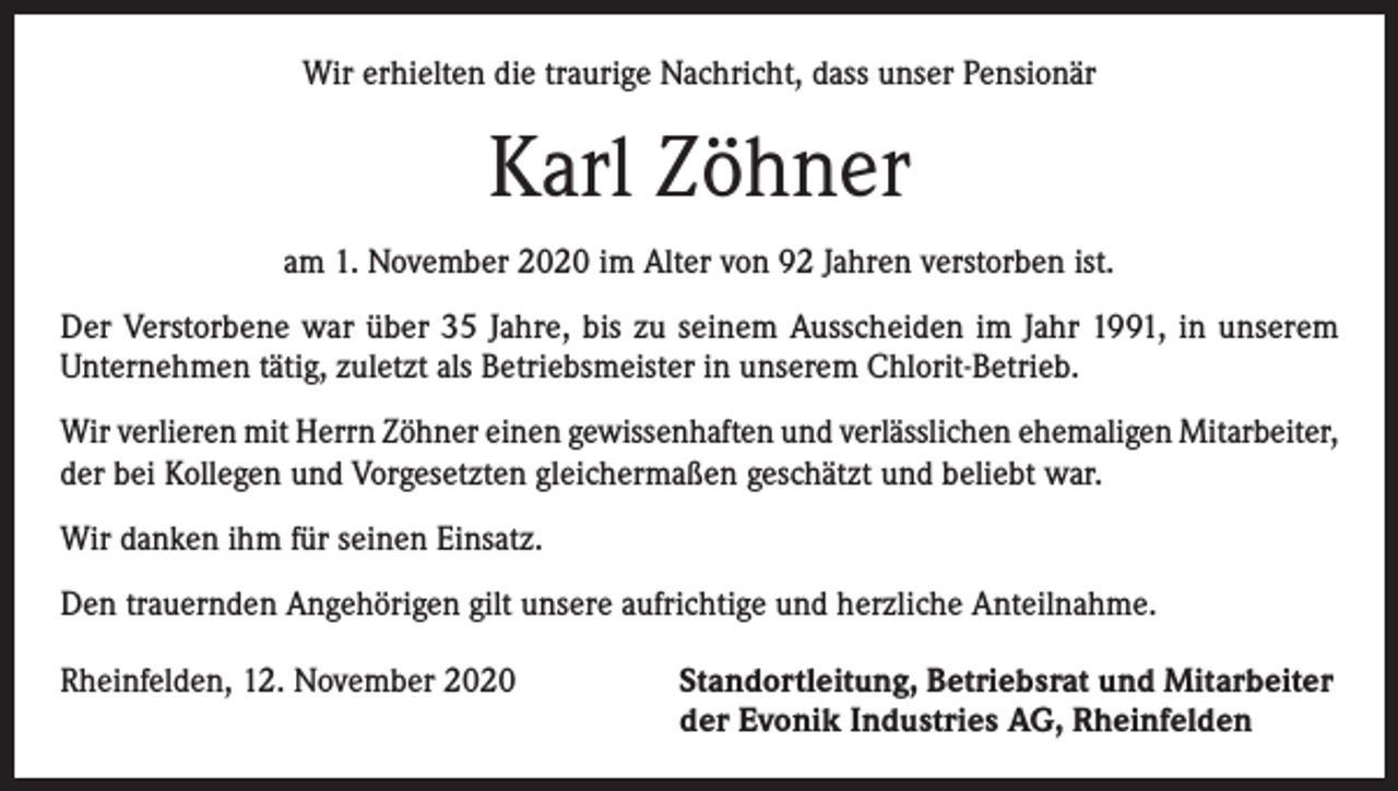 <p>Wir erhielten die traurige Nachricht, dass unser Pensionär</p><p>Karl Zöhner<br />am 1. November 2020 im Alter von 92 Jahren verstorben ist.<br />Der Verstorbene war über 35 Jahre, bis zu seinem Ausscheiden im Jahr 1991, in unserem<br />­Unternehmen tätig, zuletzt als Betriebsmeister in unserem Chlorit-Betrieb.<br />Wir verlieren mit Herrn Zöhner einen gewissenhaften und verlässlichen ehemaligen Mitarbeiter,<br />der bei Kollegen und Vorgesetzten gleichermaßen geschätzt und beliebt war.<br />Wir danken ihm für seinen Einsatz.<br />Den trauernden Angehörigen gilt unsere aufrichtige und herzliche Anteilnahme.<br />Rheinfelden, 12. November 2020 Standortleitung, Betriebsrat und Mitarbeiter<br />der Evonik Industries AG, Rheinfelden</p>