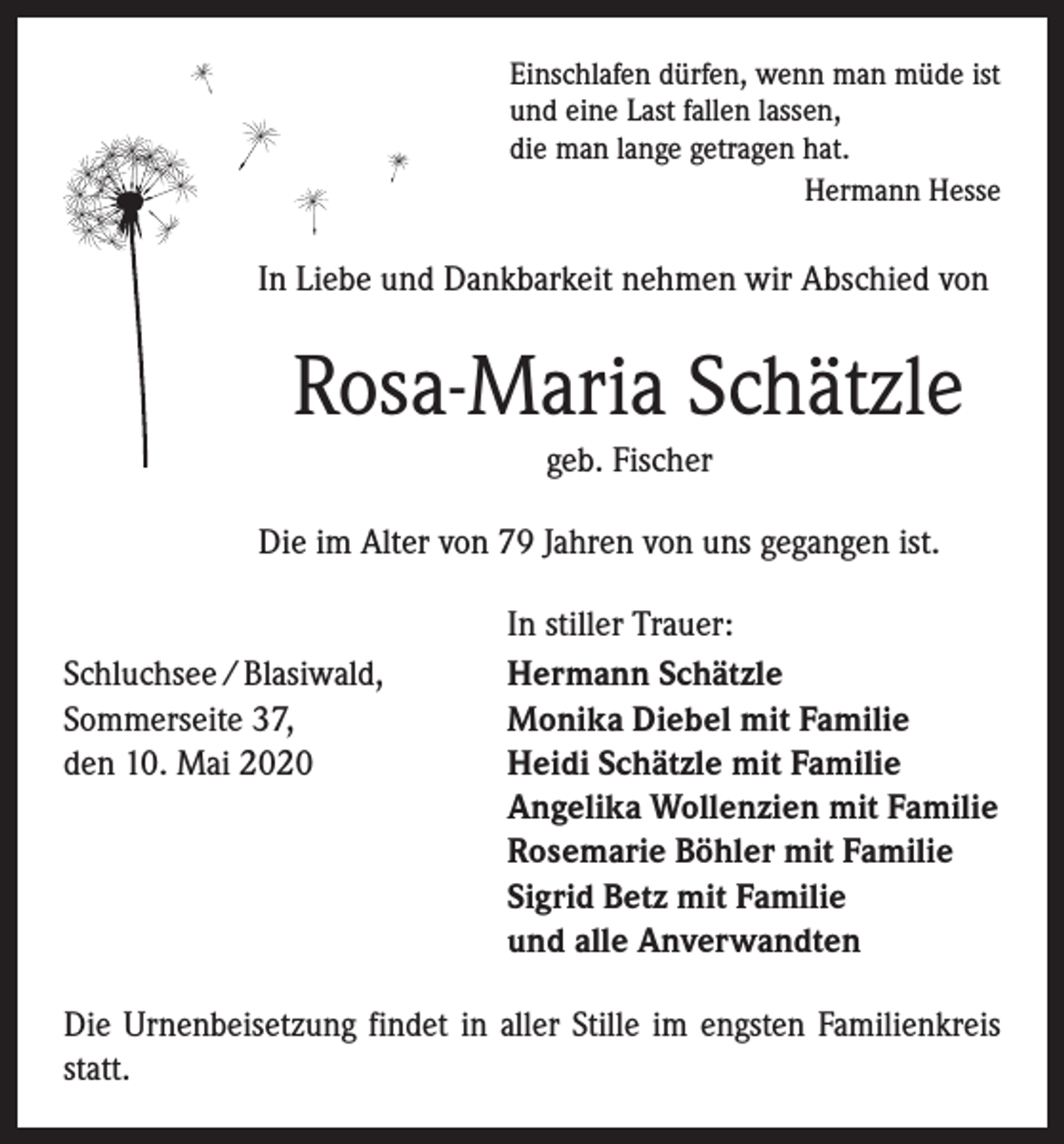 <p>Einschlafen dürfen, wenn man müde ist<br />und eine Last fallen lassen,<br />die man lange getragen hat.<br />Hermann Hesse</p><p>In Liebe und Dankbarkeit nehmen wir Abschied von</p><p>Rosa-Maria Schätzle<br />geb. Fischer<br />Die im Alter von 79 Jahren von uns gegangen ist.</p><p>Schluchsee / Blasiwald,<br />Sommerseite 37,<br />den 10. Mai 2020</p><p>In stiller Trauer:<br />Hermann Schätzle<br />Monika Diebel mit Familie<br />Heidi Schätzle mit Familie<br />Angelika Wollenzien mit Familie<br />Rosemarie Böhler mit Familie<br />Sigrid Betz mit Familie<br />und alle Anverwandten</p><p>Die Urnenbeisetzung findet in aller Stille im engsten Familienkreis<br />statt.</p>