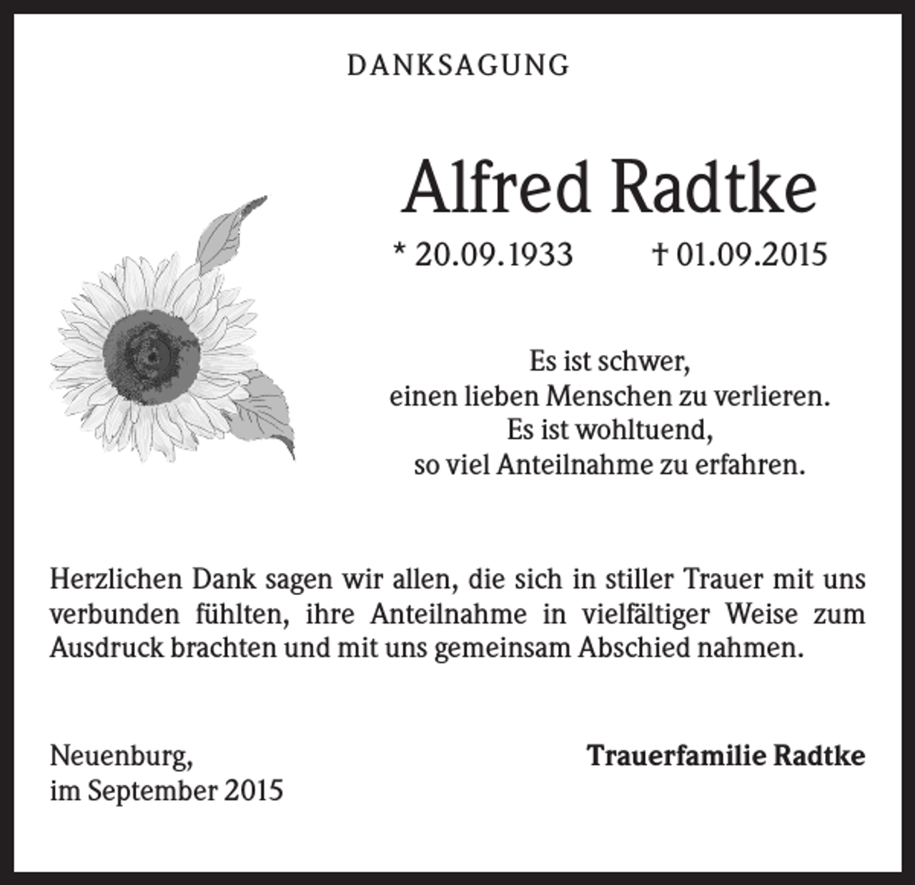 <p>D A NK S A G U NG</p><p>Alfred Radtke<br />* 20.09.1933</p><p>† 01.09.2015</p><p>Es ist schwer,<br />einen lieben Menschen zu verlieren.<br />Es ist wohltuend,<br />so viel Anteilnahme zu erfahren.</p><p>Herzlichen Dank sagen wir allen, die sich in stiller Trauer mit uns<br />verbunden fühlten, ihre Anteilnahme in vielfältiger Weise zum<br />Ausdruck brachten und mit uns gemeinsam Abschied nahmen.</p><p>Neuenburg,<br />im September 2015</p><p>Trauerfamilie Radtke</p>