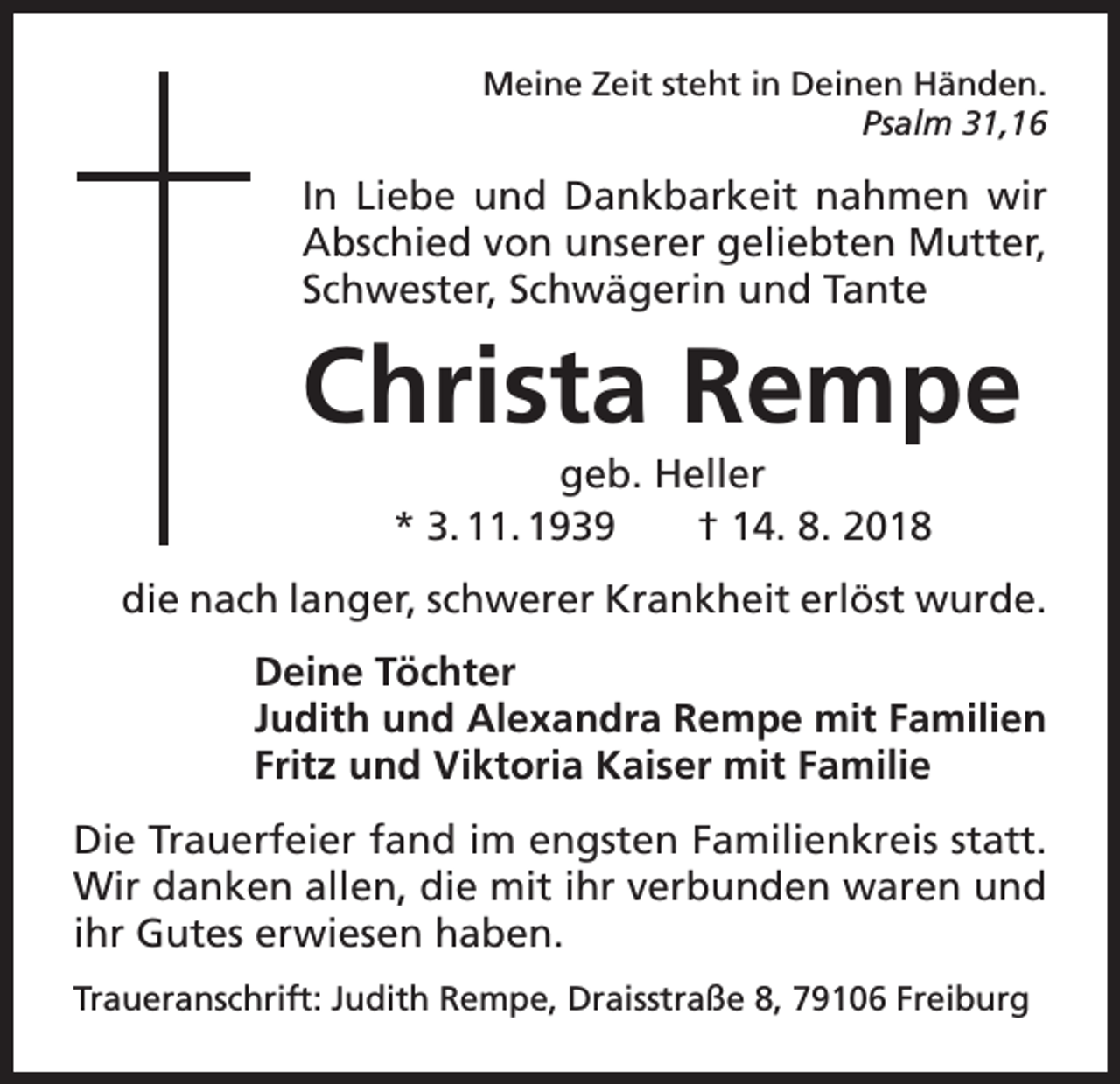 <p>Meine Zeit steht in Deinen Händen.</p><p>Psalm 31,16</p><p>In Liebe und Dankbarkeit nahmen wir<br />Abschied von unserer geliebten Mutter,<br />Schwester, Schwägerin und Tante</p><p>Christa Rempe<br />geb. Heller<br />* 3. 11. 1939 † 14. 8. 2018<br />die nach langer, schwerer Krankheit erlöst wurde.<br />Deine Töchter<br />Judith und Alexandra Rempe mit Familien<br />Fritz und Viktoria Kaiser mit Familie<br />Die Trauerfeier fand im engsten Familienkreis statt.<br />Wir danken allen, die mit ihr verbunden waren und<br />ihr Gutes erwiesen haben.<br />Traueranschrift: Judith Rempe, Draisstraße 8, 79106 Freiburg</p>