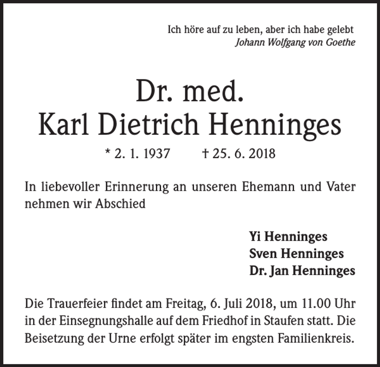 <p>Ich höre auf zu leben, aber ich habe gelebt</p><p>Johann Wolfgang von Goethe</p><p>Dr. med.<br />Karl Dietrich Henninges<br />* 2. 1. 1937</p><p>† 25. 6. 2018</p><p>In liebevoller Erinnerung an unseren Ehemann und Vater<br />nehmen wir Abschied<br />Yi Henninges<br />Sven Henninges<br />Dr. Jan Henninges<br />Die Trauerfeier findet am Freitag, 6. Juli 2018, um 11.00 Uhr<br />in der Einsegnungshalle auf dem Friedhof in Staufen statt. Die<br />Beisetzung der Urne erfolgt später im engsten Familienkreis.</p>