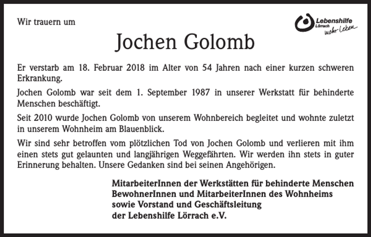 <p>Wir trauern um</p><p>Lebenshilfe</p><p>Lörrach</p><p>Jochen Golomb<br />Er verstarb am 18. Februar 2018 im Alter von 54 Jahren nach einer kurzen schweren<br />Erkrankung.<br />Jochen Golomb war seit dem 1. September 1987 in unserer Werkstatt für behinderte<br />­Menschen beschäftigt.<br />Seit 2010 wurde Jochen Golomb von unserem Wohnbereich begleitet und wohnte zuletzt<br />in unserem Wohnheim am Blauenblick.<br />Wir sind sehr betroffen vom plötzlichen Tod von Jochen Golomb und verlieren mit ihm<br />einen stets gut gelaunten und langjährigen Weggefährten. Wir werden ihn stets in guter<br />Erinnerung behalten. Unsere Gedanken sind bei seinen Angehörigen.<br />MitarbeiterInnen der Werkstätten für behinderte Menschen<br />BewohnerInnen und MitarbeiterInnen des Wohnheims<br />sowie Vorstand und Geschäftsleitung<br />der Lebenshilfe Lörrach e.V.</p>